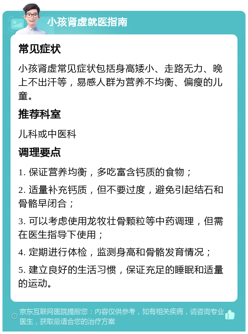 小孩肾虚就医指南 常见症状 小孩肾虚常见症状包括身高矮小、走路无力、晚上不出汗等，易感人群为营养不均衡、偏瘦的儿童。 推荐科室 儿科或中医科 调理要点 1. 保证营养均衡，多吃富含钙质的食物； 2. 适量补充钙质，但不要过度，避免引起结石和骨骼早闭合； 3. 可以考虑使用龙牧壮骨颗粒等中药调理，但需在医生指导下使用； 4. 定期进行体检，监测身高和骨骼发育情况； 5. 建立良好的生活习惯，保证充足的睡眠和适量的运动。