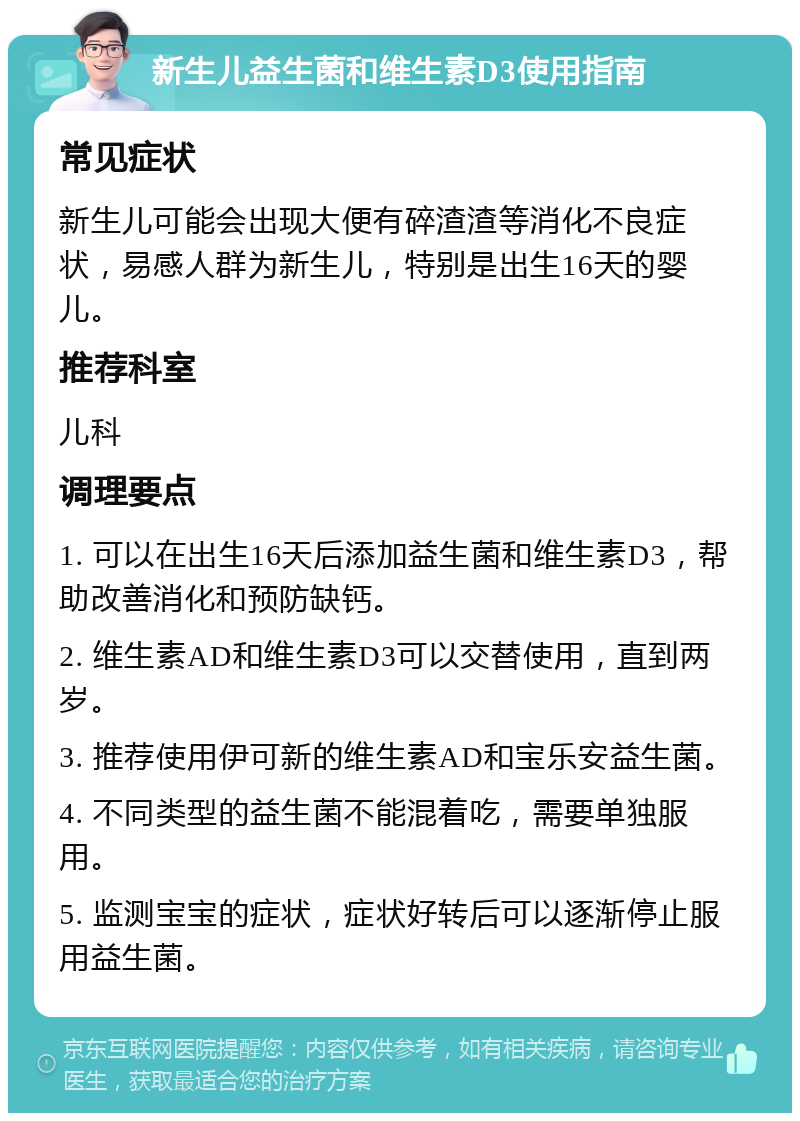 新生儿益生菌和维生素D3使用指南 常见症状 新生儿可能会出现大便有碎渣渣等消化不良症状，易感人群为新生儿，特别是出生16天的婴儿。 推荐科室 儿科 调理要点 1. 可以在出生16天后添加益生菌和维生素D3，帮助改善消化和预防缺钙。 2. 维生素AD和维生素D3可以交替使用，直到两岁。 3. 推荐使用伊可新的维生素AD和宝乐安益生菌。 4. 不同类型的益生菌不能混着吃，需要单独服用。 5. 监测宝宝的症状，症状好转后可以逐渐停止服用益生菌。