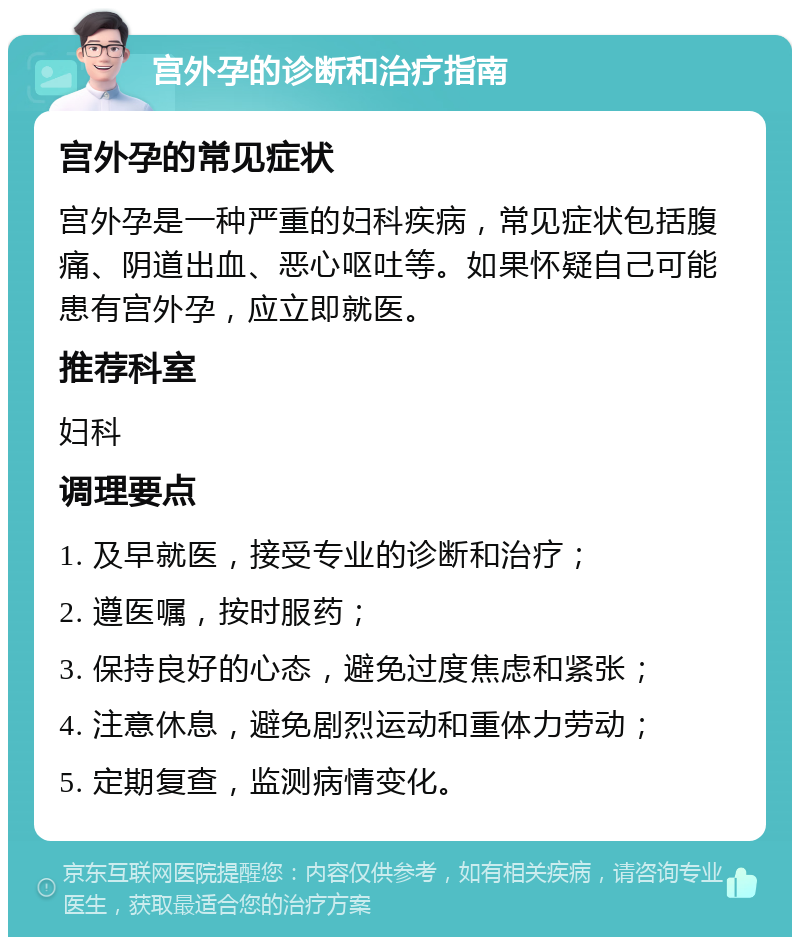 宫外孕的诊断和治疗指南 宫外孕的常见症状 宫外孕是一种严重的妇科疾病，常见症状包括腹痛、阴道出血、恶心呕吐等。如果怀疑自己可能患有宫外孕，应立即就医。 推荐科室 妇科 调理要点 1. 及早就医，接受专业的诊断和治疗； 2. 遵医嘱，按时服药； 3. 保持良好的心态，避免过度焦虑和紧张； 4. 注意休息，避免剧烈运动和重体力劳动； 5. 定期复查，监测病情变化。