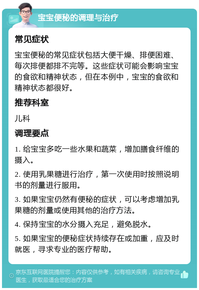 宝宝便秘的调理与治疗 常见症状 宝宝便秘的常见症状包括大便干燥、排便困难、每次排便都排不完等。这些症状可能会影响宝宝的食欲和精神状态，但在本例中，宝宝的食欲和精神状态都很好。 推荐科室 儿科 调理要点 1. 给宝宝多吃一些水果和蔬菜，增加膳食纤维的摄入。 2. 使用乳果糖进行治疗，第一次使用时按照说明书的剂量进行服用。 3. 如果宝宝仍然有便秘的症状，可以考虑增加乳果糖的剂量或使用其他的治疗方法。 4. 保持宝宝的水分摄入充足，避免脱水。 5. 如果宝宝的便秘症状持续存在或加重，应及时就医，寻求专业的医疗帮助。