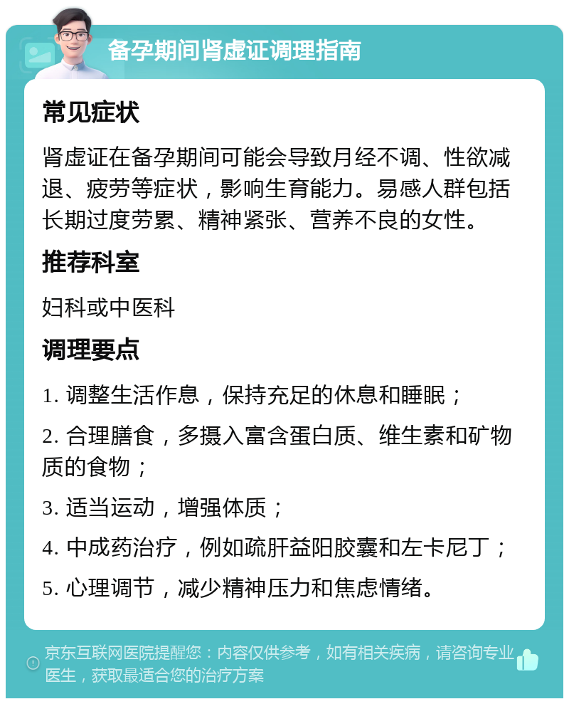 备孕期间肾虚证调理指南 常见症状 肾虚证在备孕期间可能会导致月经不调、性欲减退、疲劳等症状，影响生育能力。易感人群包括长期过度劳累、精神紧张、营养不良的女性。 推荐科室 妇科或中医科 调理要点 1. 调整生活作息，保持充足的休息和睡眠； 2. 合理膳食，多摄入富含蛋白质、维生素和矿物质的食物； 3. 适当运动，增强体质； 4. 中成药治疗，例如疏肝益阳胶囊和左卡尼丁； 5. 心理调节，减少精神压力和焦虑情绪。