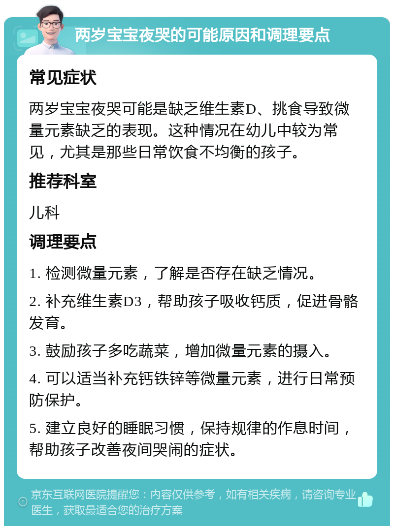 两岁宝宝夜哭的可能原因和调理要点 常见症状 两岁宝宝夜哭可能是缺乏维生素D、挑食导致微量元素缺乏的表现。这种情况在幼儿中较为常见，尤其是那些日常饮食不均衡的孩子。 推荐科室 儿科 调理要点 1. 检测微量元素，了解是否存在缺乏情况。 2. 补充维生素D3，帮助孩子吸收钙质，促进骨骼发育。 3. 鼓励孩子多吃蔬菜，增加微量元素的摄入。 4. 可以适当补充钙铁锌等微量元素，进行日常预防保护。 5. 建立良好的睡眠习惯，保持规律的作息时间，帮助孩子改善夜间哭闹的症状。