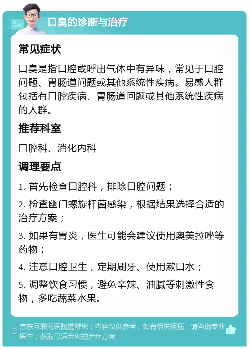 口臭的诊断与治疗 常见症状 口臭是指口腔或呼出气体中有异味，常见于口腔问题、胃肠道问题或其他系统性疾病。易感人群包括有口腔疾病、胃肠道问题或其他系统性疾病的人群。 推荐科室 口腔科、消化内科 调理要点 1. 首先检查口腔科，排除口腔问题； 2. 检查幽门螺旋杆菌感染，根据结果选择合适的治疗方案； 3. 如果有胃炎，医生可能会建议使用奥美拉唑等药物； 4. 注意口腔卫生，定期刷牙、使用漱口水； 5. 调整饮食习惯，避免辛辣、油腻等刺激性食物，多吃蔬菜水果。