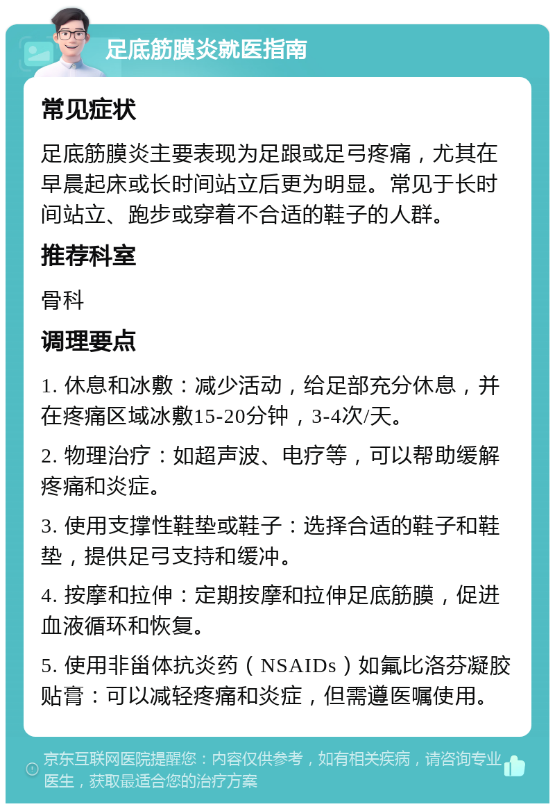 足底筋膜炎就医指南 常见症状 足底筋膜炎主要表现为足跟或足弓疼痛，尤其在早晨起床或长时间站立后更为明显。常见于长时间站立、跑步或穿着不合适的鞋子的人群。 推荐科室 骨科 调理要点 1. 休息和冰敷：减少活动，给足部充分休息，并在疼痛区域冰敷15-20分钟，3-4次/天。 2. 物理治疗：如超声波、电疗等，可以帮助缓解疼痛和炎症。 3. 使用支撑性鞋垫或鞋子：选择合适的鞋子和鞋垫，提供足弓支持和缓冲。 4. 按摩和拉伸：定期按摩和拉伸足底筋膜，促进血液循环和恢复。 5. 使用非甾体抗炎药（NSAIDs）如氟比洛芬凝胶贴膏：可以减轻疼痛和炎症，但需遵医嘱使用。