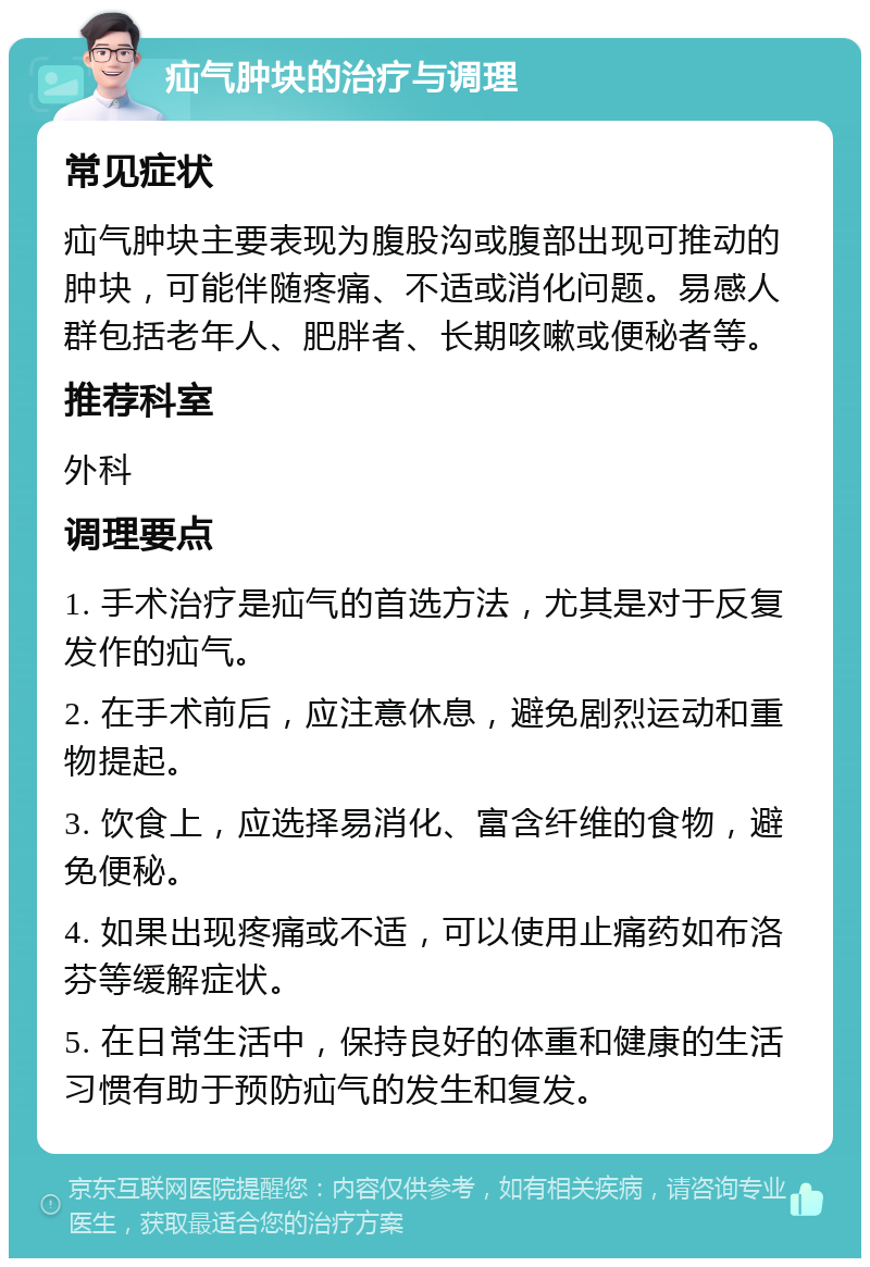 疝气肿块的治疗与调理 常见症状 疝气肿块主要表现为腹股沟或腹部出现可推动的肿块，可能伴随疼痛、不适或消化问题。易感人群包括老年人、肥胖者、长期咳嗽或便秘者等。 推荐科室 外科 调理要点 1. 手术治疗是疝气的首选方法，尤其是对于反复发作的疝气。 2. 在手术前后，应注意休息，避免剧烈运动和重物提起。 3. 饮食上，应选择易消化、富含纤维的食物，避免便秘。 4. 如果出现疼痛或不适，可以使用止痛药如布洛芬等缓解症状。 5. 在日常生活中，保持良好的体重和健康的生活习惯有助于预防疝气的发生和复发。