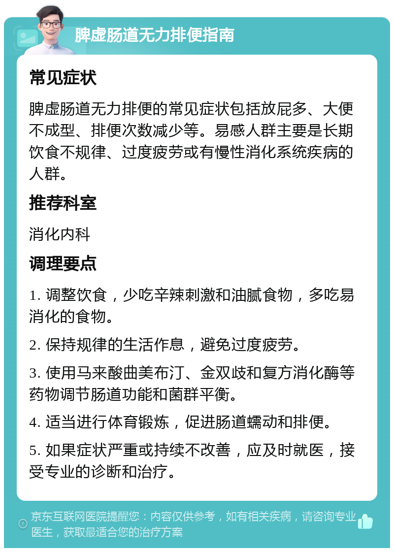 脾虚肠道无力排便指南 常见症状 脾虚肠道无力排便的常见症状包括放屁多、大便不成型、排便次数减少等。易感人群主要是长期饮食不规律、过度疲劳或有慢性消化系统疾病的人群。 推荐科室 消化内科 调理要点 1. 调整饮食，少吃辛辣刺激和油腻食物，多吃易消化的食物。 2. 保持规律的生活作息，避免过度疲劳。 3. 使用马来酸曲美布汀、金双歧和复方消化酶等药物调节肠道功能和菌群平衡。 4. 适当进行体育锻炼，促进肠道蠕动和排便。 5. 如果症状严重或持续不改善，应及时就医，接受专业的诊断和治疗。