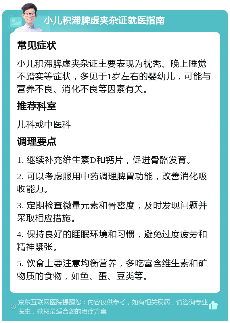 小儿积滞脾虚夹杂证就医指南 常见症状 小儿积滞脾虚夹杂证主要表现为枕秃、晚上睡觉不踏实等症状，多见于1岁左右的婴幼儿，可能与营养不良、消化不良等因素有关。 推荐科室 儿科或中医科 调理要点 1. 继续补充维生素D和钙片，促进骨骼发育。 2. 可以考虑服用中药调理脾胃功能，改善消化吸收能力。 3. 定期检查微量元素和骨密度，及时发现问题并采取相应措施。 4. 保持良好的睡眠环境和习惯，避免过度疲劳和精神紧张。 5. 饮食上要注意均衡营养，多吃富含维生素和矿物质的食物，如鱼、蛋、豆类等。