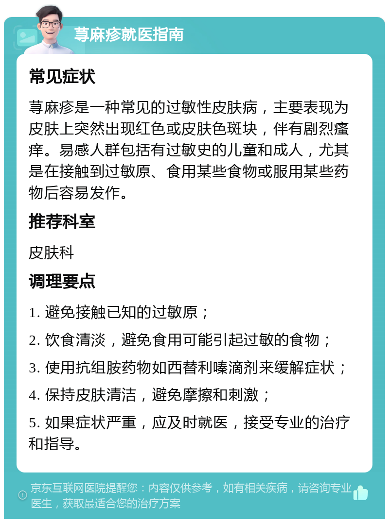 荨麻疹就医指南 常见症状 荨麻疹是一种常见的过敏性皮肤病，主要表现为皮肤上突然出现红色或皮肤色斑块，伴有剧烈瘙痒。易感人群包括有过敏史的儿童和成人，尤其是在接触到过敏原、食用某些食物或服用某些药物后容易发作。 推荐科室 皮肤科 调理要点 1. 避免接触已知的过敏原； 2. 饮食清淡，避免食用可能引起过敏的食物； 3. 使用抗组胺药物如西替利嗪滴剂来缓解症状； 4. 保持皮肤清洁，避免摩擦和刺激； 5. 如果症状严重，应及时就医，接受专业的治疗和指导。