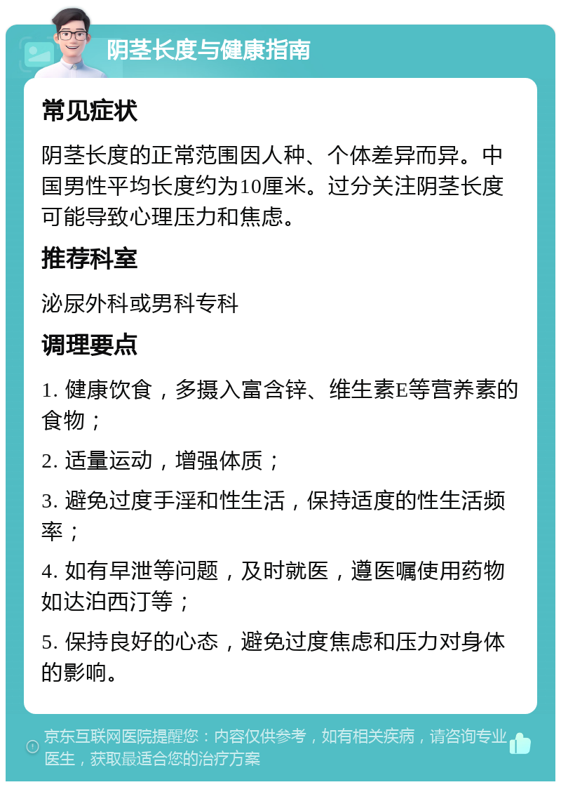 阴茎长度与健康指南 常见症状 阴茎长度的正常范围因人种、个体差异而异。中国男性平均长度约为10厘米。过分关注阴茎长度可能导致心理压力和焦虑。 推荐科室 泌尿外科或男科专科 调理要点 1. 健康饮食，多摄入富含锌、维生素E等营养素的食物； 2. 适量运动，增强体质； 3. 避免过度手淫和性生活，保持适度的性生活频率； 4. 如有早泄等问题，及时就医，遵医嘱使用药物如达泊西汀等； 5. 保持良好的心态，避免过度焦虑和压力对身体的影响。