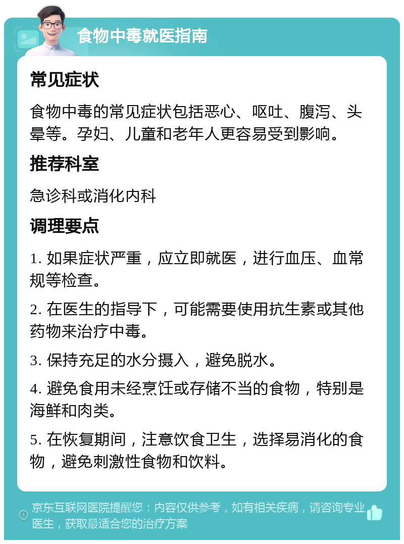 食物中毒就医指南 常见症状 食物中毒的常见症状包括恶心、呕吐、腹泻、头晕等。孕妇、儿童和老年人更容易受到影响。 推荐科室 急诊科或消化内科 调理要点 1. 如果症状严重，应立即就医，进行血压、血常规等检查。 2. 在医生的指导下，可能需要使用抗生素或其他药物来治疗中毒。 3. 保持充足的水分摄入，避免脱水。 4. 避免食用未经烹饪或存储不当的食物，特别是海鲜和肉类。 5. 在恢复期间，注意饮食卫生，选择易消化的食物，避免刺激性食物和饮料。