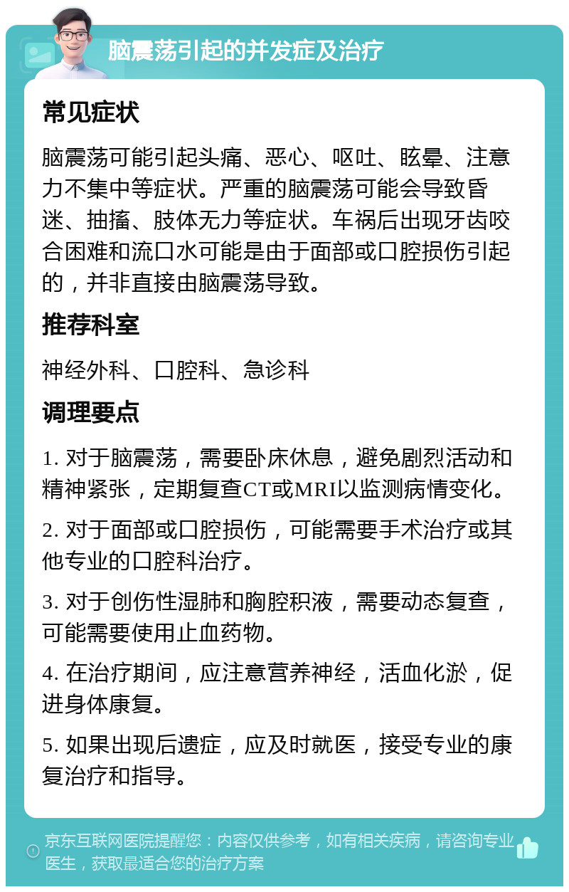 脑震荡引起的并发症及治疗 常见症状 脑震荡可能引起头痛、恶心、呕吐、眩晕、注意力不集中等症状。严重的脑震荡可能会导致昏迷、抽搐、肢体无力等症状。车祸后出现牙齿咬合困难和流口水可能是由于面部或口腔损伤引起的，并非直接由脑震荡导致。 推荐科室 神经外科、口腔科、急诊科 调理要点 1. 对于脑震荡，需要卧床休息，避免剧烈活动和精神紧张，定期复查CT或MRI以监测病情变化。 2. 对于面部或口腔损伤，可能需要手术治疗或其他专业的口腔科治疗。 3. 对于创伤性湿肺和胸腔积液，需要动态复查，可能需要使用止血药物。 4. 在治疗期间，应注意营养神经，活血化淤，促进身体康复。 5. 如果出现后遗症，应及时就医，接受专业的康复治疗和指导。