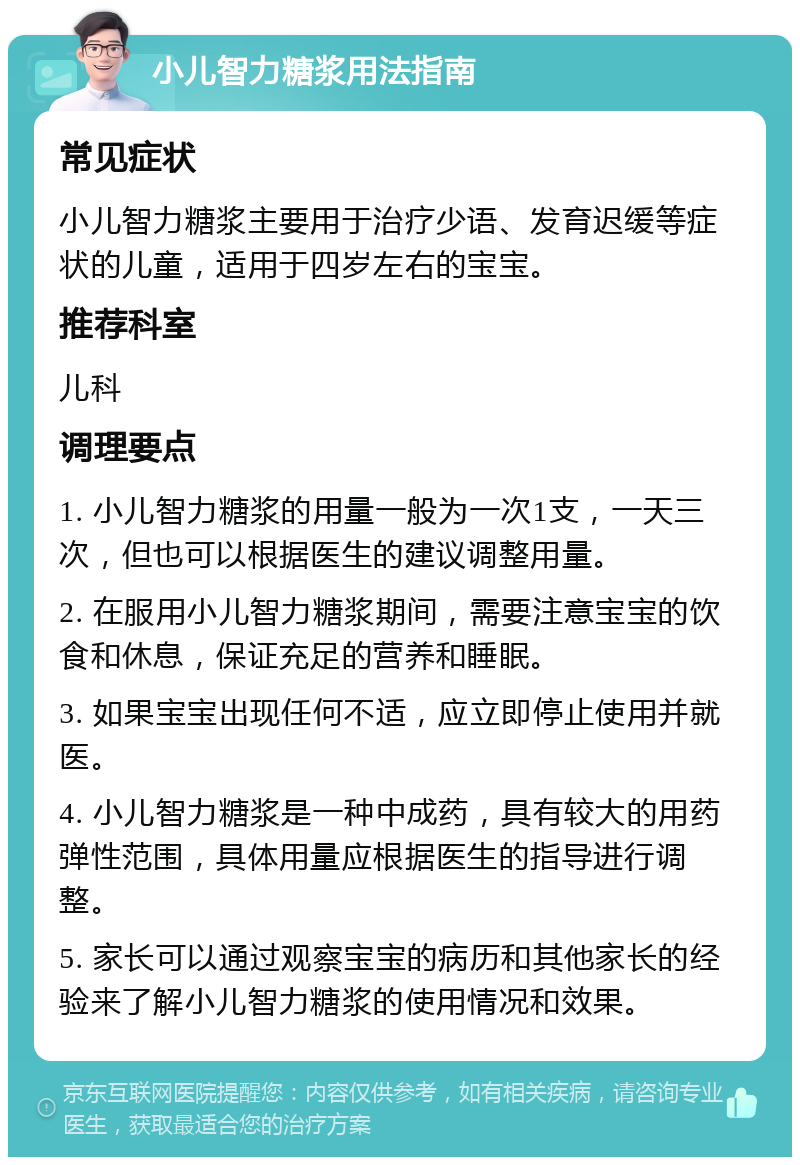 小儿智力糖浆用法指南 常见症状 小儿智力糖浆主要用于治疗少语、发育迟缓等症状的儿童，适用于四岁左右的宝宝。 推荐科室 儿科 调理要点 1. 小儿智力糖浆的用量一般为一次1支，一天三次，但也可以根据医生的建议调整用量。 2. 在服用小儿智力糖浆期间，需要注意宝宝的饮食和休息，保证充足的营养和睡眠。 3. 如果宝宝出现任何不适，应立即停止使用并就医。 4. 小儿智力糖浆是一种中成药，具有较大的用药弹性范围，具体用量应根据医生的指导进行调整。 5. 家长可以通过观察宝宝的病历和其他家长的经验来了解小儿智力糖浆的使用情况和效果。