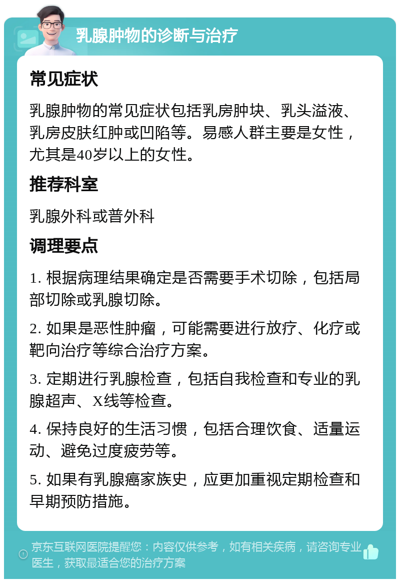 乳腺肿物的诊断与治疗 常见症状 乳腺肿物的常见症状包括乳房肿块、乳头溢液、乳房皮肤红肿或凹陷等。易感人群主要是女性，尤其是40岁以上的女性。 推荐科室 乳腺外科或普外科 调理要点 1. 根据病理结果确定是否需要手术切除，包括局部切除或乳腺切除。 2. 如果是恶性肿瘤，可能需要进行放疗、化疗或靶向治疗等综合治疗方案。 3. 定期进行乳腺检查，包括自我检查和专业的乳腺超声、X线等检查。 4. 保持良好的生活习惯，包括合理饮食、适量运动、避免过度疲劳等。 5. 如果有乳腺癌家族史，应更加重视定期检查和早期预防措施。