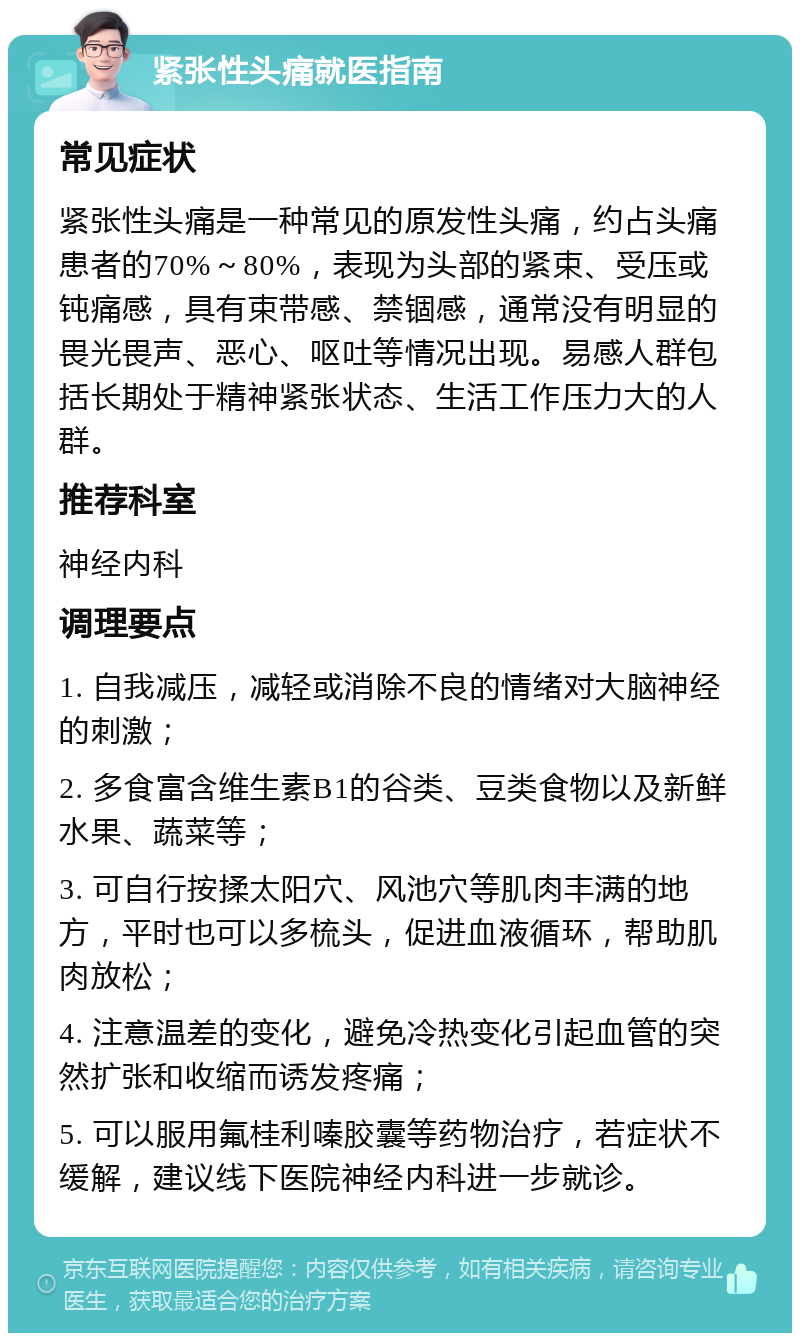 紧张性头痛就医指南 常见症状 紧张性头痛是一种常见的原发性头痛，约占头痛患者的70%～80%，表现为头部的紧束、受压或钝痛感，具有束带感、禁锢感，通常没有明显的畏光畏声、恶心、呕吐等情况出现。易感人群包括长期处于精神紧张状态、生活工作压力大的人群。 推荐科室 神经内科 调理要点 1. 自我减压，减轻或消除不良的情绪对大脑神经的刺激； 2. 多食富含维生素B1的谷类、豆类食物以及新鲜水果、蔬菜等； 3. 可自行按揉太阳穴、风池穴等肌肉丰满的地方，平时也可以多梳头，促进血液循环，帮助肌肉放松； 4. 注意温差的变化，避免冷热变化引起血管的突然扩张和收缩而诱发疼痛； 5. 可以服用氟桂利嗪胶囊等药物治疗，若症状不缓解，建议线下医院神经内科进一步就诊。