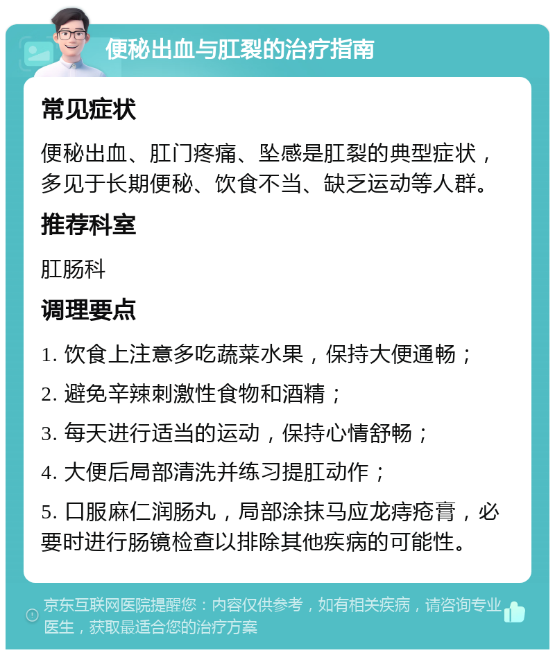 便秘出血与肛裂的治疗指南 常见症状 便秘出血、肛门疼痛、坠感是肛裂的典型症状，多见于长期便秘、饮食不当、缺乏运动等人群。 推荐科室 肛肠科 调理要点 1. 饮食上注意多吃蔬菜水果，保持大便通畅； 2. 避免辛辣刺激性食物和酒精； 3. 每天进行适当的运动，保持心情舒畅； 4. 大便后局部清洗并练习提肛动作； 5. 口服麻仁润肠丸，局部涂抹马应龙痔疮膏，必要时进行肠镜检查以排除其他疾病的可能性。