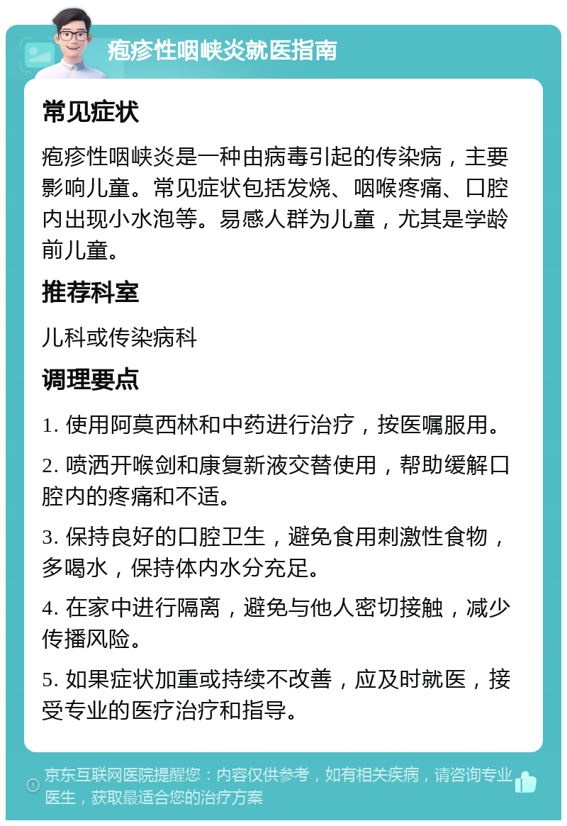 疱疹性咽峡炎就医指南 常见症状 疱疹性咽峡炎是一种由病毒引起的传染病，主要影响儿童。常见症状包括发烧、咽喉疼痛、口腔内出现小水泡等。易感人群为儿童，尤其是学龄前儿童。 推荐科室 儿科或传染病科 调理要点 1. 使用阿莫西林和中药进行治疗，按医嘱服用。 2. 喷洒开喉剑和康复新液交替使用，帮助缓解口腔内的疼痛和不适。 3. 保持良好的口腔卫生，避免食用刺激性食物，多喝水，保持体内水分充足。 4. 在家中进行隔离，避免与他人密切接触，减少传播风险。 5. 如果症状加重或持续不改善，应及时就医，接受专业的医疗治疗和指导。