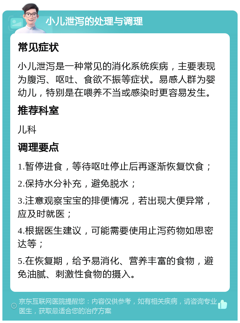 小儿泄泻的处理与调理 常见症状 小儿泄泻是一种常见的消化系统疾病，主要表现为腹泻、呕吐、食欲不振等症状。易感人群为婴幼儿，特别是在喂养不当或感染时更容易发生。 推荐科室 儿科 调理要点 1.暂停进食，等待呕吐停止后再逐渐恢复饮食； 2.保持水分补充，避免脱水； 3.注意观察宝宝的排便情况，若出现大便异常，应及时就医； 4.根据医生建议，可能需要使用止泻药物如思密达等； 5.在恢复期，给予易消化、营养丰富的食物，避免油腻、刺激性食物的摄入。