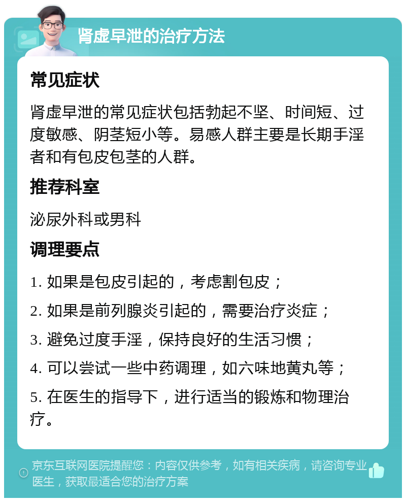 肾虚早泄的治疗方法 常见症状 肾虚早泄的常见症状包括勃起不坚、时间短、过度敏感、阴茎短小等。易感人群主要是长期手淫者和有包皮包茎的人群。 推荐科室 泌尿外科或男科 调理要点 1. 如果是包皮引起的，考虑割包皮； 2. 如果是前列腺炎引起的，需要治疗炎症； 3. 避免过度手淫，保持良好的生活习惯； 4. 可以尝试一些中药调理，如六味地黄丸等； 5. 在医生的指导下，进行适当的锻炼和物理治疗。