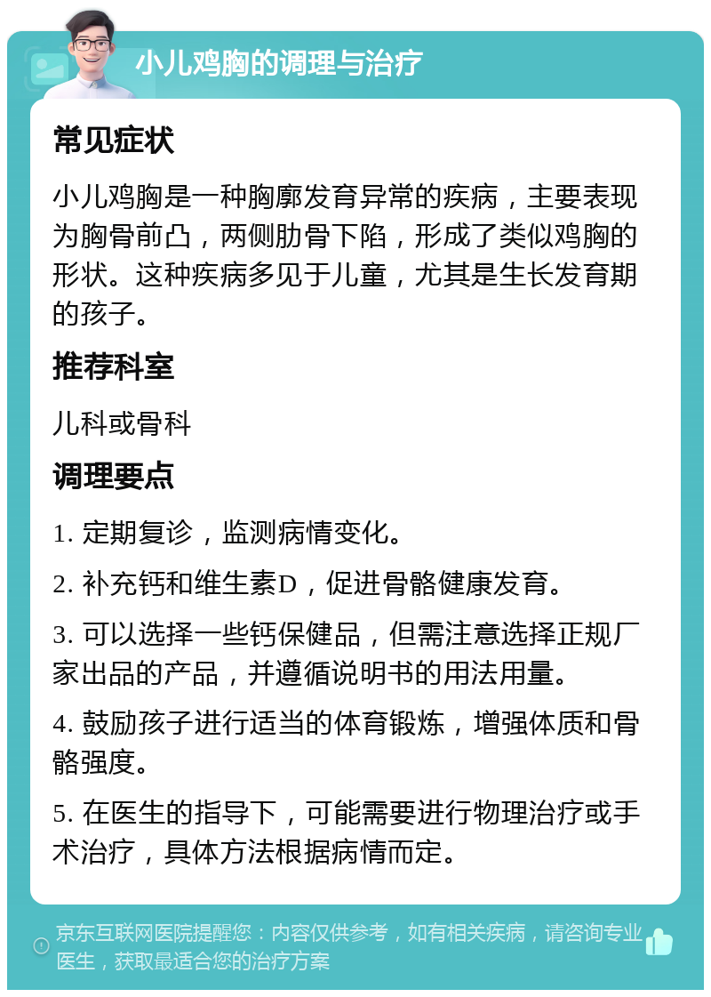 小儿鸡胸的调理与治疗 常见症状 小儿鸡胸是一种胸廓发育异常的疾病，主要表现为胸骨前凸，两侧肋骨下陷，形成了类似鸡胸的形状。这种疾病多见于儿童，尤其是生长发育期的孩子。 推荐科室 儿科或骨科 调理要点 1. 定期复诊，监测病情变化。 2. 补充钙和维生素D，促进骨骼健康发育。 3. 可以选择一些钙保健品，但需注意选择正规厂家出品的产品，并遵循说明书的用法用量。 4. 鼓励孩子进行适当的体育锻炼，增强体质和骨骼强度。 5. 在医生的指导下，可能需要进行物理治疗或手术治疗，具体方法根据病情而定。