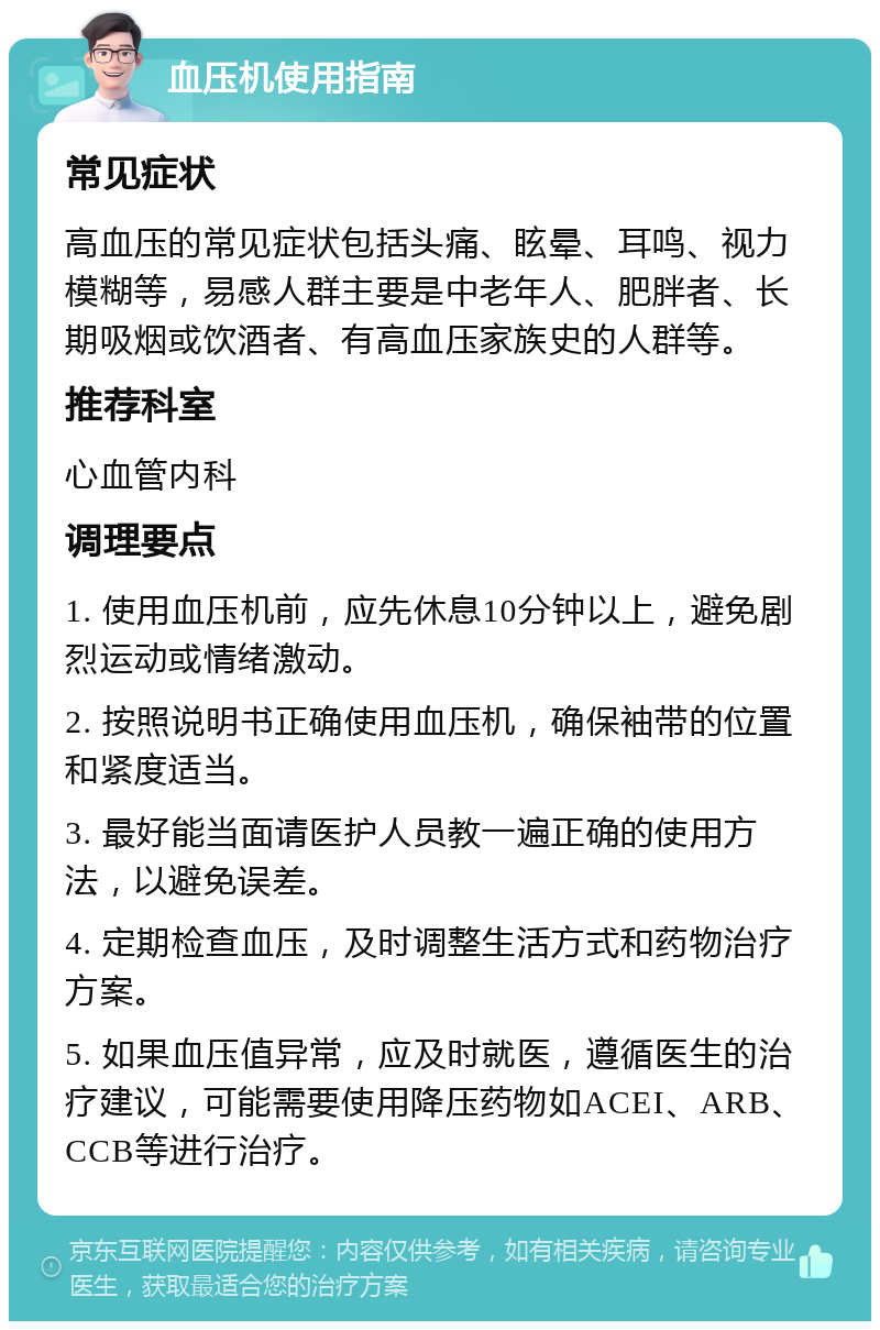 血压机使用指南 常见症状 高血压的常见症状包括头痛、眩晕、耳鸣、视力模糊等，易感人群主要是中老年人、肥胖者、长期吸烟或饮酒者、有高血压家族史的人群等。 推荐科室 心血管内科 调理要点 1. 使用血压机前，应先休息10分钟以上，避免剧烈运动或情绪激动。 2. 按照说明书正确使用血压机，确保袖带的位置和紧度适当。 3. 最好能当面请医护人员教一遍正确的使用方法，以避免误差。 4. 定期检查血压，及时调整生活方式和药物治疗方案。 5. 如果血压值异常，应及时就医，遵循医生的治疗建议，可能需要使用降压药物如ACEI、ARB、CCB等进行治疗。