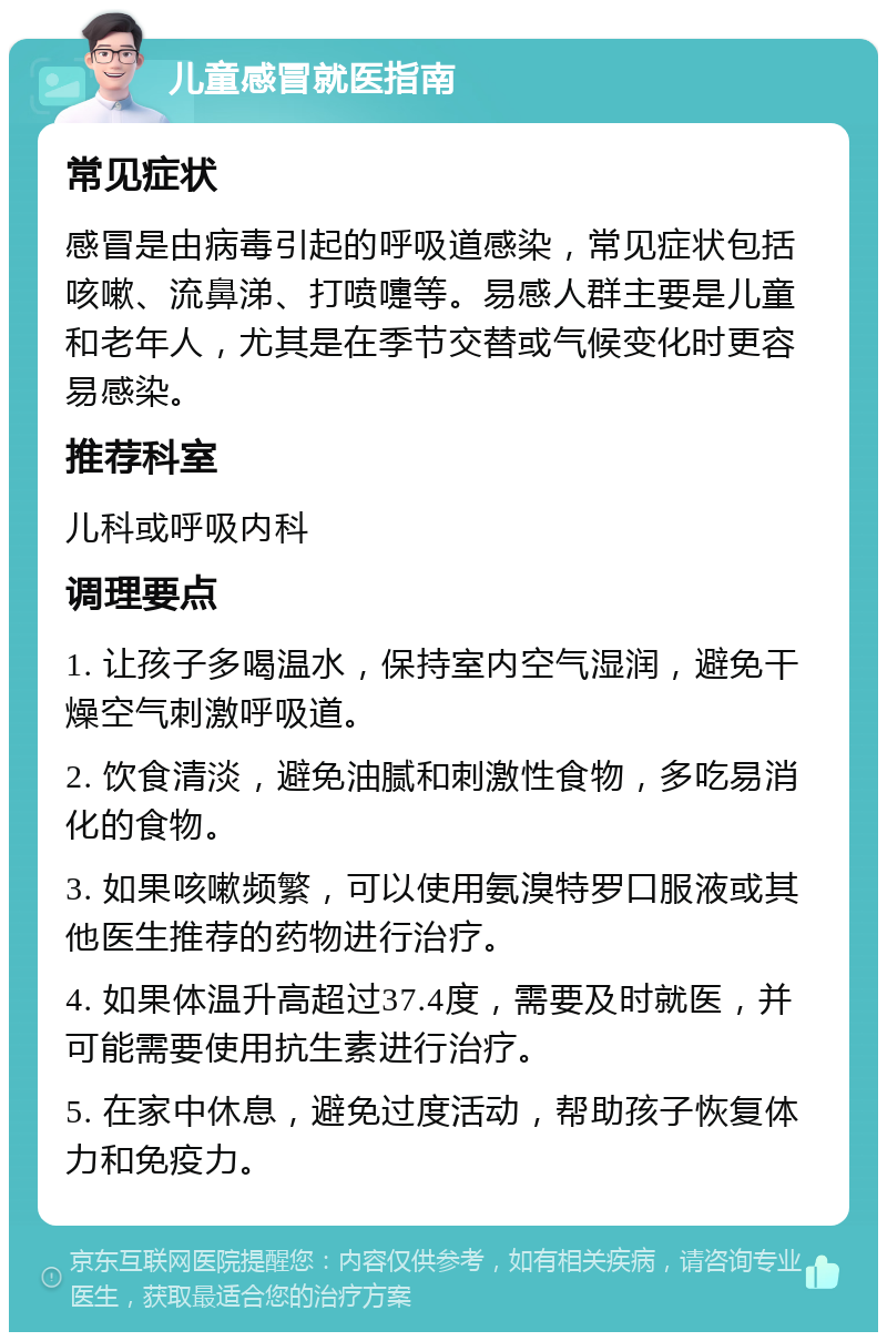 儿童感冒就医指南 常见症状 感冒是由病毒引起的呼吸道感染，常见症状包括咳嗽、流鼻涕、打喷嚏等。易感人群主要是儿童和老年人，尤其是在季节交替或气候变化时更容易感染。 推荐科室 儿科或呼吸内科 调理要点 1. 让孩子多喝温水，保持室内空气湿润，避免干燥空气刺激呼吸道。 2. 饮食清淡，避免油腻和刺激性食物，多吃易消化的食物。 3. 如果咳嗽频繁，可以使用氨溴特罗口服液或其他医生推荐的药物进行治疗。 4. 如果体温升高超过37.4度，需要及时就医，并可能需要使用抗生素进行治疗。 5. 在家中休息，避免过度活动，帮助孩子恢复体力和免疫力。