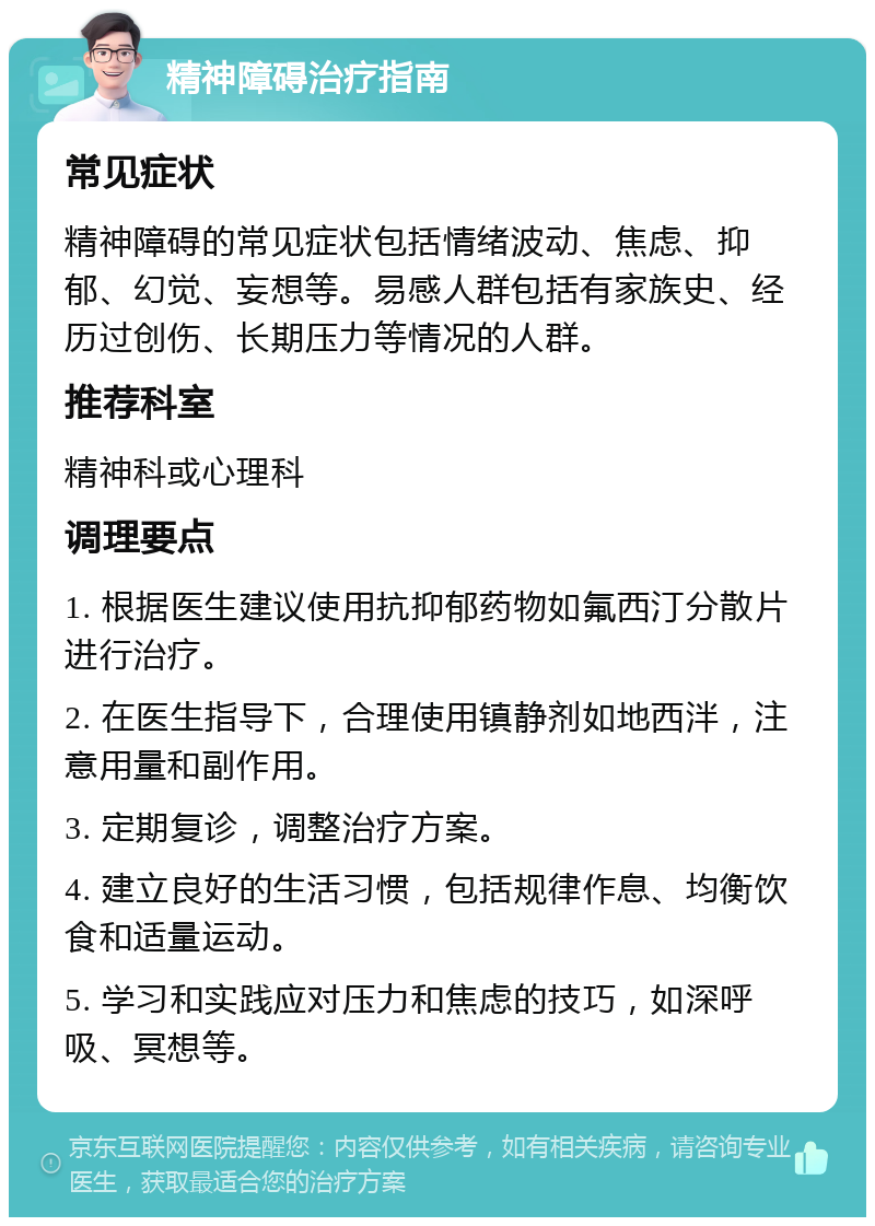 精神障碍治疗指南 常见症状 精神障碍的常见症状包括情绪波动、焦虑、抑郁、幻觉、妄想等。易感人群包括有家族史、经历过创伤、长期压力等情况的人群。 推荐科室 精神科或心理科 调理要点 1. 根据医生建议使用抗抑郁药物如氟西汀分散片进行治疗。 2. 在医生指导下，合理使用镇静剂如地西泮，注意用量和副作用。 3. 定期复诊，调整治疗方案。 4. 建立良好的生活习惯，包括规律作息、均衡饮食和适量运动。 5. 学习和实践应对压力和焦虑的技巧，如深呼吸、冥想等。