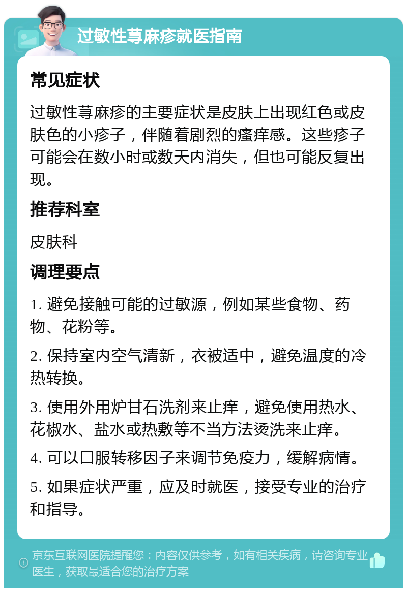 过敏性荨麻疹就医指南 常见症状 过敏性荨麻疹的主要症状是皮肤上出现红色或皮肤色的小疹子，伴随着剧烈的瘙痒感。这些疹子可能会在数小时或数天内消失，但也可能反复出现。 推荐科室 皮肤科 调理要点 1. 避免接触可能的过敏源，例如某些食物、药物、花粉等。 2. 保持室内空气清新，衣被适中，避免温度的冷热转换。 3. 使用外用炉甘石洗剂来止痒，避免使用热水、花椒水、盐水或热敷等不当方法烫洗来止痒。 4. 可以口服转移因子来调节免疫力，缓解病情。 5. 如果症状严重，应及时就医，接受专业的治疗和指导。