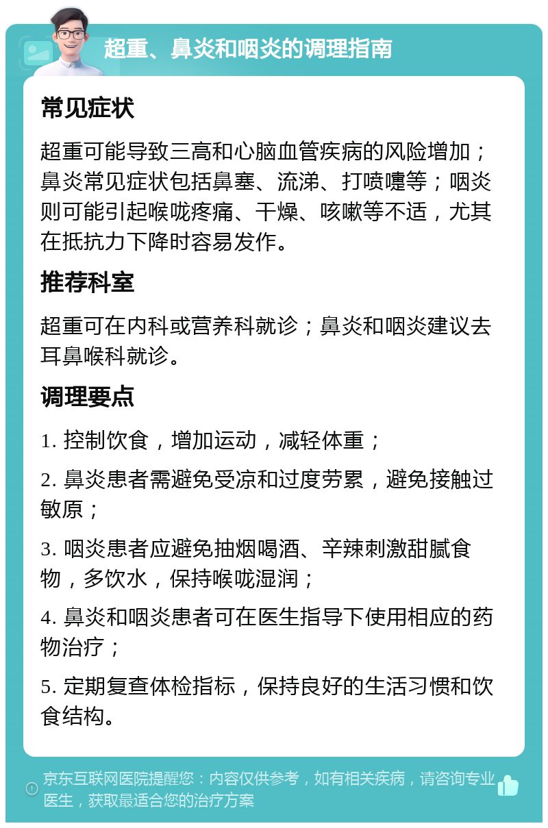 超重、鼻炎和咽炎的调理指南 常见症状 超重可能导致三高和心脑血管疾病的风险增加；鼻炎常见症状包括鼻塞、流涕、打喷嚏等；咽炎则可能引起喉咙疼痛、干燥、咳嗽等不适，尤其在抵抗力下降时容易发作。 推荐科室 超重可在内科或营养科就诊；鼻炎和咽炎建议去耳鼻喉科就诊。 调理要点 1. 控制饮食，增加运动，减轻体重； 2. 鼻炎患者需避免受凉和过度劳累，避免接触过敏原； 3. 咽炎患者应避免抽烟喝酒、辛辣刺激甜腻食物，多饮水，保持喉咙湿润； 4. 鼻炎和咽炎患者可在医生指导下使用相应的药物治疗； 5. 定期复查体检指标，保持良好的生活习惯和饮食结构。