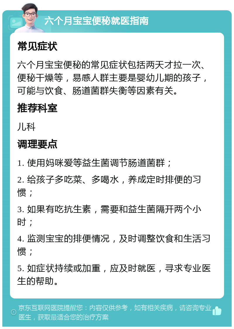 六个月宝宝便秘就医指南 常见症状 六个月宝宝便秘的常见症状包括两天才拉一次、便秘干燥等，易感人群主要是婴幼儿期的孩子，可能与饮食、肠道菌群失衡等因素有关。 推荐科室 儿科 调理要点 1. 使用妈咪爱等益生菌调节肠道菌群； 2. 给孩子多吃菜、多喝水，养成定时排便的习惯； 3. 如果有吃抗生素，需要和益生菌隔开两个小时； 4. 监测宝宝的排便情况，及时调整饮食和生活习惯； 5. 如症状持续或加重，应及时就医，寻求专业医生的帮助。