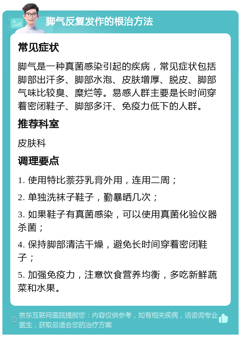 脚气反复发作的根治方法 常见症状 脚气是一种真菌感染引起的疾病，常见症状包括脚部出汗多、脚部水泡、皮肤增厚、脱皮、脚部气味比较臭、糜烂等。易感人群主要是长时间穿着密闭鞋子、脚部多汗、免疫力低下的人群。 推荐科室 皮肤科 调理要点 1. 使用特比萘芬乳膏外用，连用二周； 2. 单独洗袜子鞋子，勤暴晒几次； 3. 如果鞋子有真菌感染，可以使用真菌化验仪器杀菌； 4. 保持脚部清洁干燥，避免长时间穿着密闭鞋子； 5. 加强免疫力，注意饮食营养均衡，多吃新鲜蔬菜和水果。