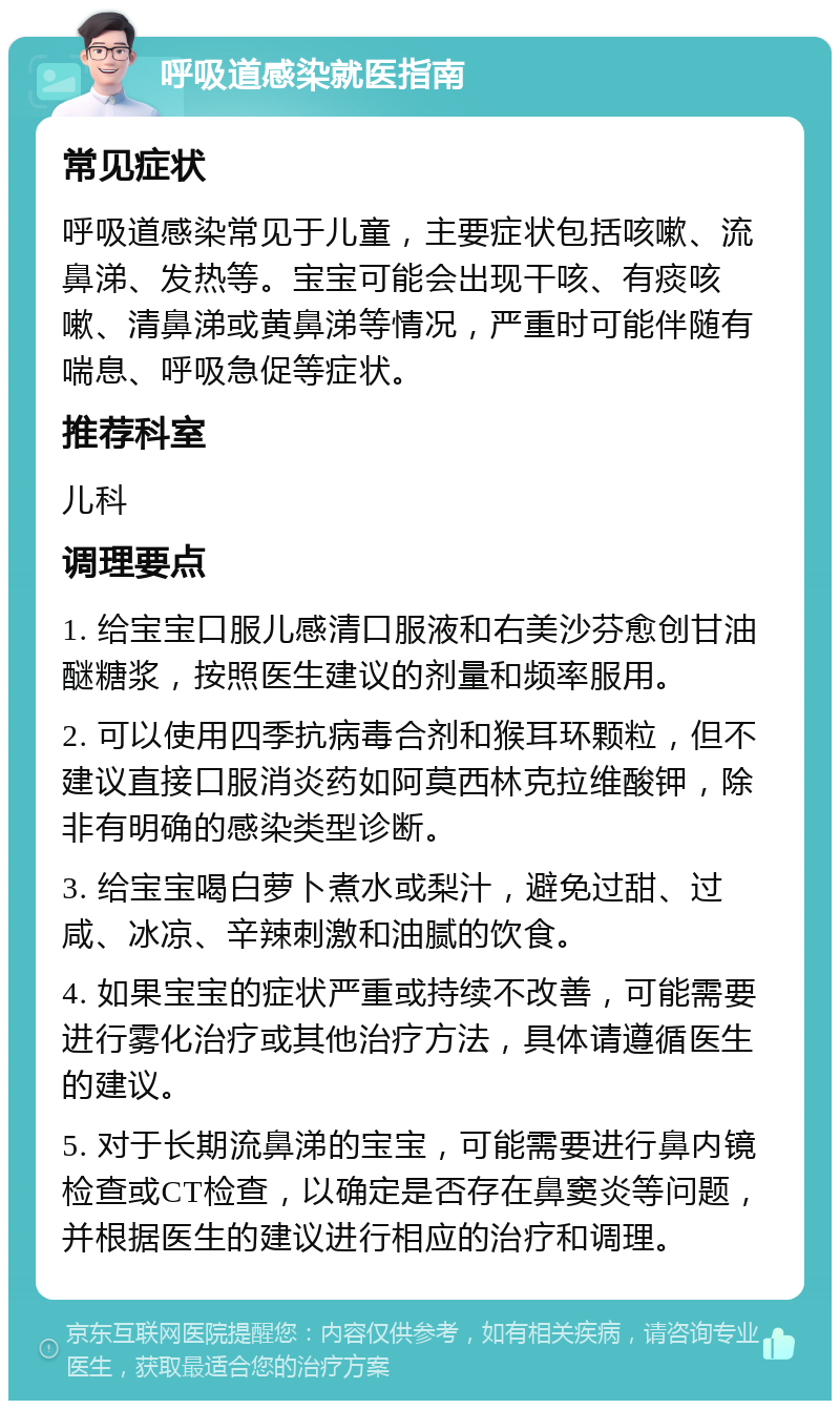 呼吸道感染就医指南 常见症状 呼吸道感染常见于儿童，主要症状包括咳嗽、流鼻涕、发热等。宝宝可能会出现干咳、有痰咳嗽、清鼻涕或黄鼻涕等情况，严重时可能伴随有喘息、呼吸急促等症状。 推荐科室 儿科 调理要点 1. 给宝宝口服儿感清口服液和右美沙芬愈创甘油醚糖浆，按照医生建议的剂量和频率服用。 2. 可以使用四季抗病毒合剂和猴耳环颗粒，但不建议直接口服消炎药如阿莫西林克拉维酸钾，除非有明确的感染类型诊断。 3. 给宝宝喝白萝卜煮水或梨汁，避免过甜、过咸、冰凉、辛辣刺激和油腻的饮食。 4. 如果宝宝的症状严重或持续不改善，可能需要进行雾化治疗或其他治疗方法，具体请遵循医生的建议。 5. 对于长期流鼻涕的宝宝，可能需要进行鼻内镜检查或CT检查，以确定是否存在鼻窦炎等问题，并根据医生的建议进行相应的治疗和调理。