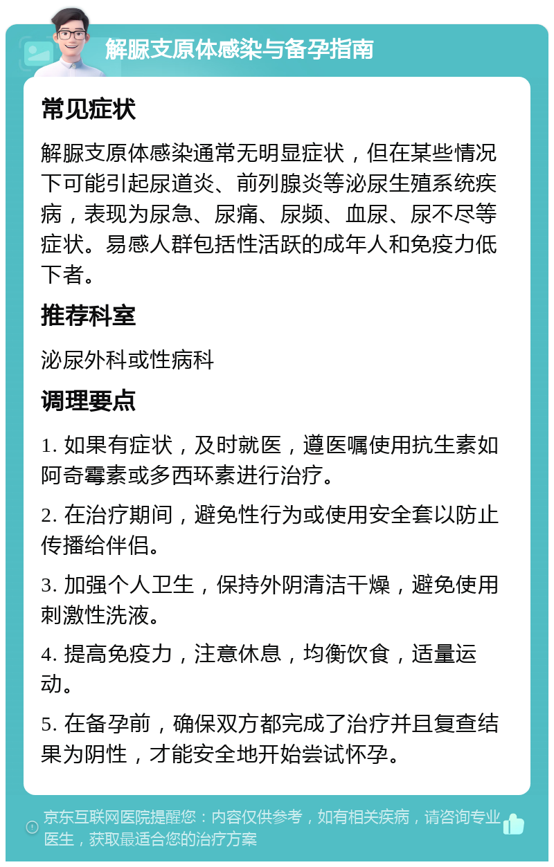 解脲支原体感染与备孕指南 常见症状 解脲支原体感染通常无明显症状，但在某些情况下可能引起尿道炎、前列腺炎等泌尿生殖系统疾病，表现为尿急、尿痛、尿频、血尿、尿不尽等症状。易感人群包括性活跃的成年人和免疫力低下者。 推荐科室 泌尿外科或性病科 调理要点 1. 如果有症状，及时就医，遵医嘱使用抗生素如阿奇霉素或多西环素进行治疗。 2. 在治疗期间，避免性行为或使用安全套以防止传播给伴侣。 3. 加强个人卫生，保持外阴清洁干燥，避免使用刺激性洗液。 4. 提高免疫力，注意休息，均衡饮食，适量运动。 5. 在备孕前，确保双方都完成了治疗并且复查结果为阴性，才能安全地开始尝试怀孕。