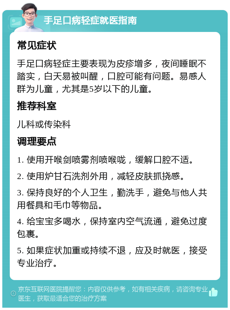 手足口病轻症就医指南 常见症状 手足口病轻症主要表现为皮疹增多，夜间睡眠不踏实，白天易被叫醒，口腔可能有问题。易感人群为儿童，尤其是5岁以下的儿童。 推荐科室 儿科或传染科 调理要点 1. 使用开喉剑喷雾剂喷喉咙，缓解口腔不适。 2. 使用炉甘石洗剂外用，减轻皮肤抓挠感。 3. 保持良好的个人卫生，勤洗手，避免与他人共用餐具和毛巾等物品。 4. 给宝宝多喝水，保持室内空气流通，避免过度包裹。 5. 如果症状加重或持续不退，应及时就医，接受专业治疗。