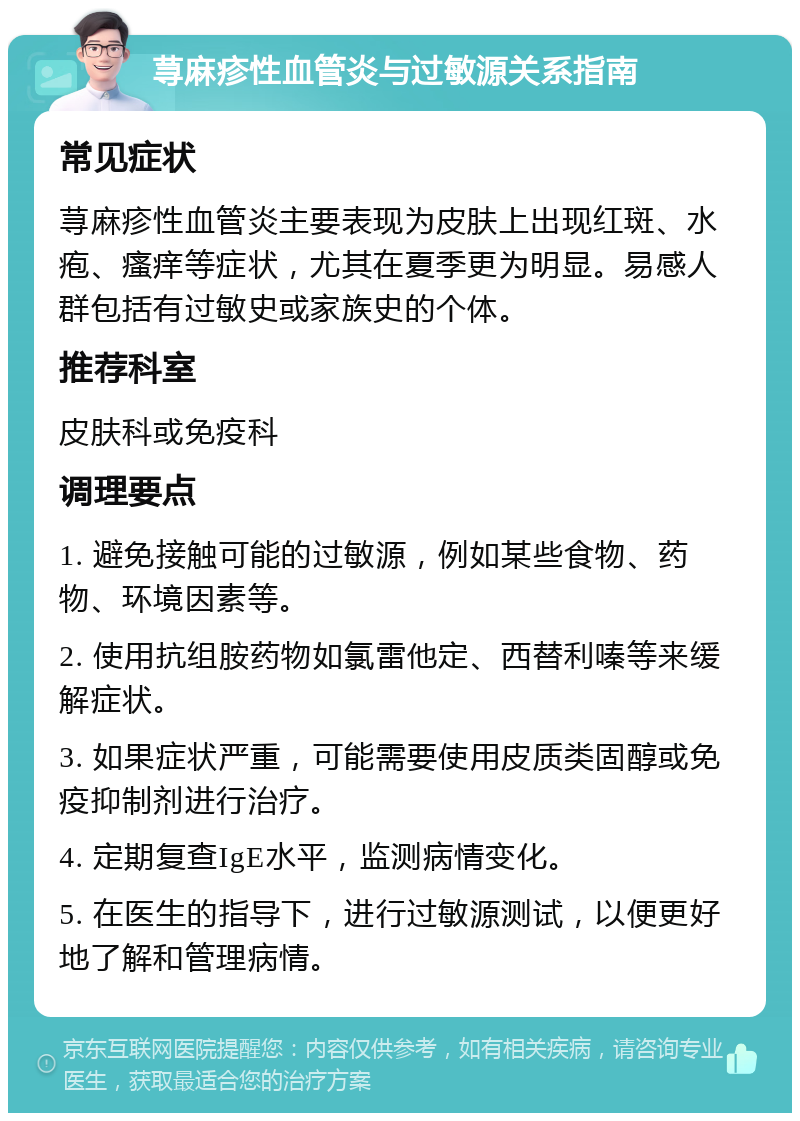 荨麻疹性血管炎与过敏源关系指南 常见症状 荨麻疹性血管炎主要表现为皮肤上出现红斑、水疱、瘙痒等症状，尤其在夏季更为明显。易感人群包括有过敏史或家族史的个体。 推荐科室 皮肤科或免疫科 调理要点 1. 避免接触可能的过敏源，例如某些食物、药物、环境因素等。 2. 使用抗组胺药物如氯雷他定、西替利嗪等来缓解症状。 3. 如果症状严重，可能需要使用皮质类固醇或免疫抑制剂进行治疗。 4. 定期复查IgE水平，监测病情变化。 5. 在医生的指导下，进行过敏源测试，以便更好地了解和管理病情。