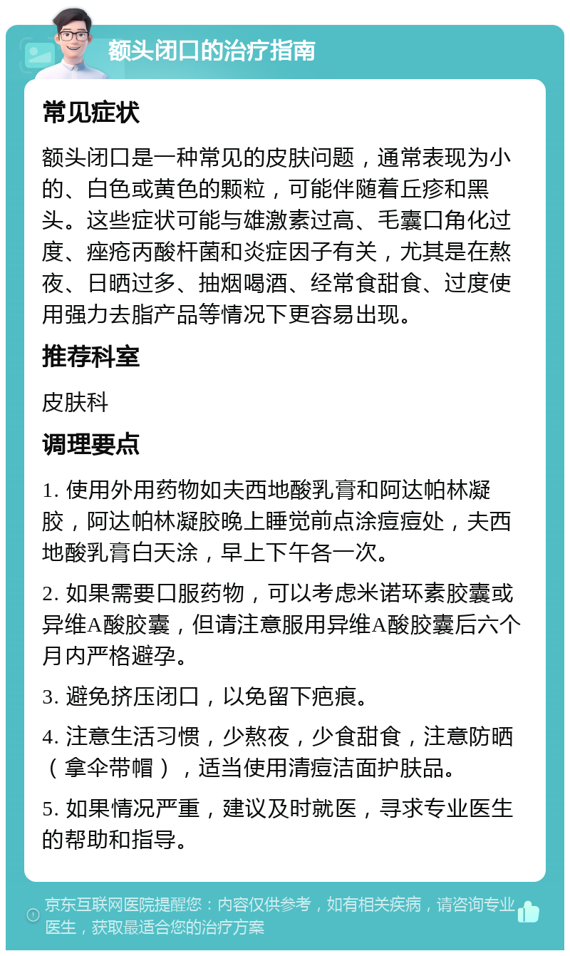 额头闭口的治疗指南 常见症状 额头闭口是一种常见的皮肤问题，通常表现为小的、白色或黄色的颗粒，可能伴随着丘疹和黑头。这些症状可能与雄激素过高、毛囊口角化过度、痤疮丙酸杆菌和炎症因子有关，尤其是在熬夜、日晒过多、抽烟喝酒、经常食甜食、过度使用强力去脂产品等情况下更容易出现。 推荐科室 皮肤科 调理要点 1. 使用外用药物如夫西地酸乳膏和阿达帕林凝胶，阿达帕林凝胶晚上睡觉前点涂痘痘处，夫西地酸乳膏白天涂，早上下午各一次。 2. 如果需要口服药物，可以考虑米诺环素胶囊或异维A酸胶囊，但请注意服用异维A酸胶囊后六个月内严格避孕。 3. 避免挤压闭口，以免留下疤痕。 4. 注意生活习惯，少熬夜，少食甜食，注意防晒（拿伞带帽），适当使用清痘洁面护肤品。 5. 如果情况严重，建议及时就医，寻求专业医生的帮助和指导。