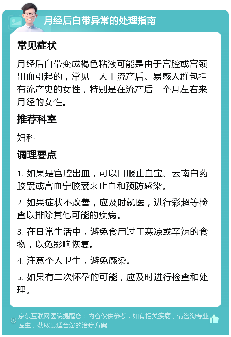 月经后白带异常的处理指南 常见症状 月经后白带变成褐色粘液可能是由于宫腔或宫颈出血引起的，常见于人工流产后。易感人群包括有流产史的女性，特别是在流产后一个月左右来月经的女性。 推荐科室 妇科 调理要点 1. 如果是宫腔出血，可以口服止血宝、云南白药胶囊或宫血宁胶囊来止血和预防感染。 2. 如果症状不改善，应及时就医，进行彩超等检查以排除其他可能的疾病。 3. 在日常生活中，避免食用过于寒凉或辛辣的食物，以免影响恢复。 4. 注意个人卫生，避免感染。 5. 如果有二次怀孕的可能，应及时进行检查和处理。