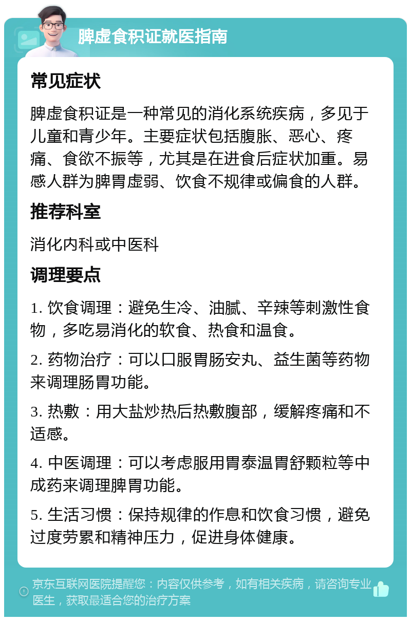 脾虚食积证就医指南 常见症状 脾虚食积证是一种常见的消化系统疾病，多见于儿童和青少年。主要症状包括腹胀、恶心、疼痛、食欲不振等，尤其是在进食后症状加重。易感人群为脾胃虚弱、饮食不规律或偏食的人群。 推荐科室 消化内科或中医科 调理要点 1. 饮食调理：避免生冷、油腻、辛辣等刺激性食物，多吃易消化的软食、热食和温食。 2. 药物治疗：可以口服胃肠安丸、益生菌等药物来调理肠胃功能。 3. 热敷：用大盐炒热后热敷腹部，缓解疼痛和不适感。 4. 中医调理：可以考虑服用胃泰温胃舒颗粒等中成药来调理脾胃功能。 5. 生活习惯：保持规律的作息和饮食习惯，避免过度劳累和精神压力，促进身体健康。