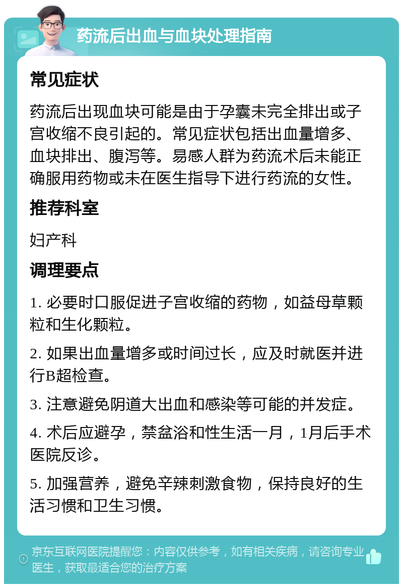 药流后出血与血块处理指南 常见症状 药流后出现血块可能是由于孕囊未完全排出或子宫收缩不良引起的。常见症状包括出血量增多、血块排出、腹泻等。易感人群为药流术后未能正确服用药物或未在医生指导下进行药流的女性。 推荐科室 妇产科 调理要点 1. 必要时口服促进子宫收缩的药物，如益母草颗粒和生化颗粒。 2. 如果出血量增多或时间过长，应及时就医并进行B超检查。 3. 注意避免阴道大出血和感染等可能的并发症。 4. 术后应避孕，禁盆浴和性生活一月，1月后手术医院反诊。 5. 加强营养，避免辛辣刺激食物，保持良好的生活习惯和卫生习惯。