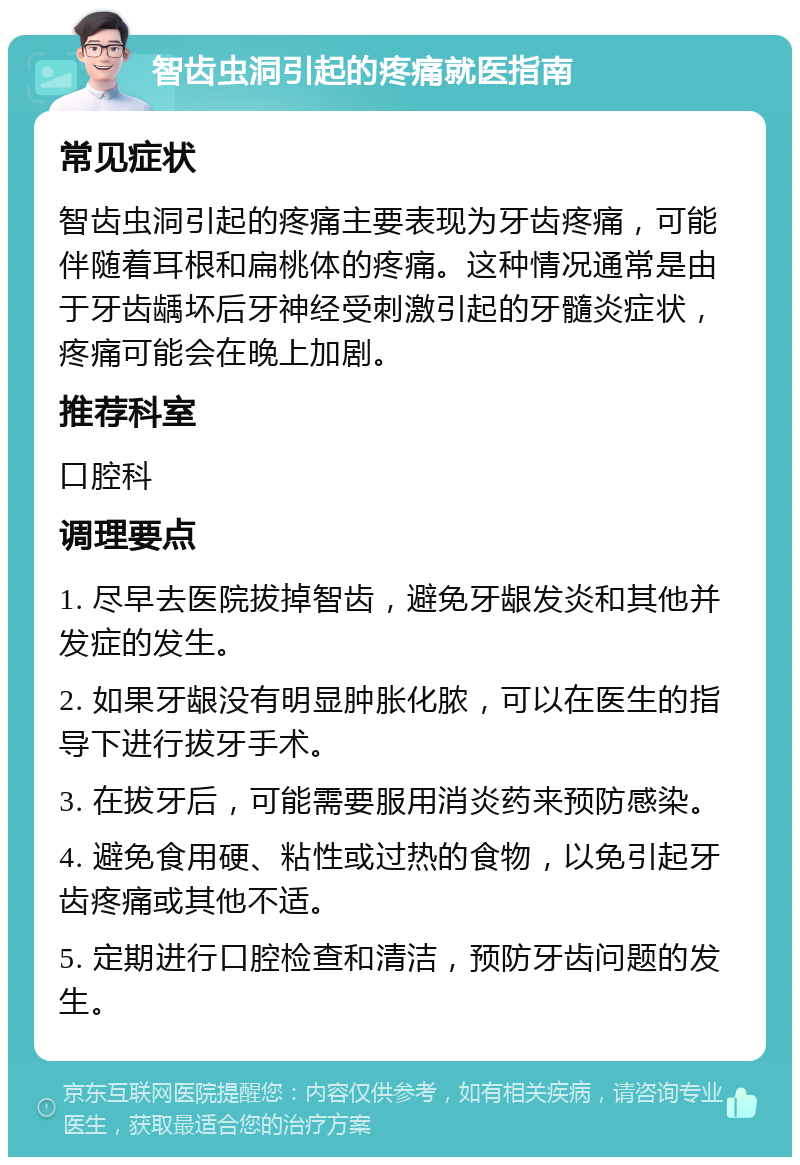 智齿虫洞引起的疼痛就医指南 常见症状 智齿虫洞引起的疼痛主要表现为牙齿疼痛，可能伴随着耳根和扁桃体的疼痛。这种情况通常是由于牙齿龋坏后牙神经受刺激引起的牙髓炎症状，疼痛可能会在晚上加剧。 推荐科室 口腔科 调理要点 1. 尽早去医院拔掉智齿，避免牙龈发炎和其他并发症的发生。 2. 如果牙龈没有明显肿胀化脓，可以在医生的指导下进行拔牙手术。 3. 在拔牙后，可能需要服用消炎药来预防感染。 4. 避免食用硬、粘性或过热的食物，以免引起牙齿疼痛或其他不适。 5. 定期进行口腔检查和清洁，预防牙齿问题的发生。