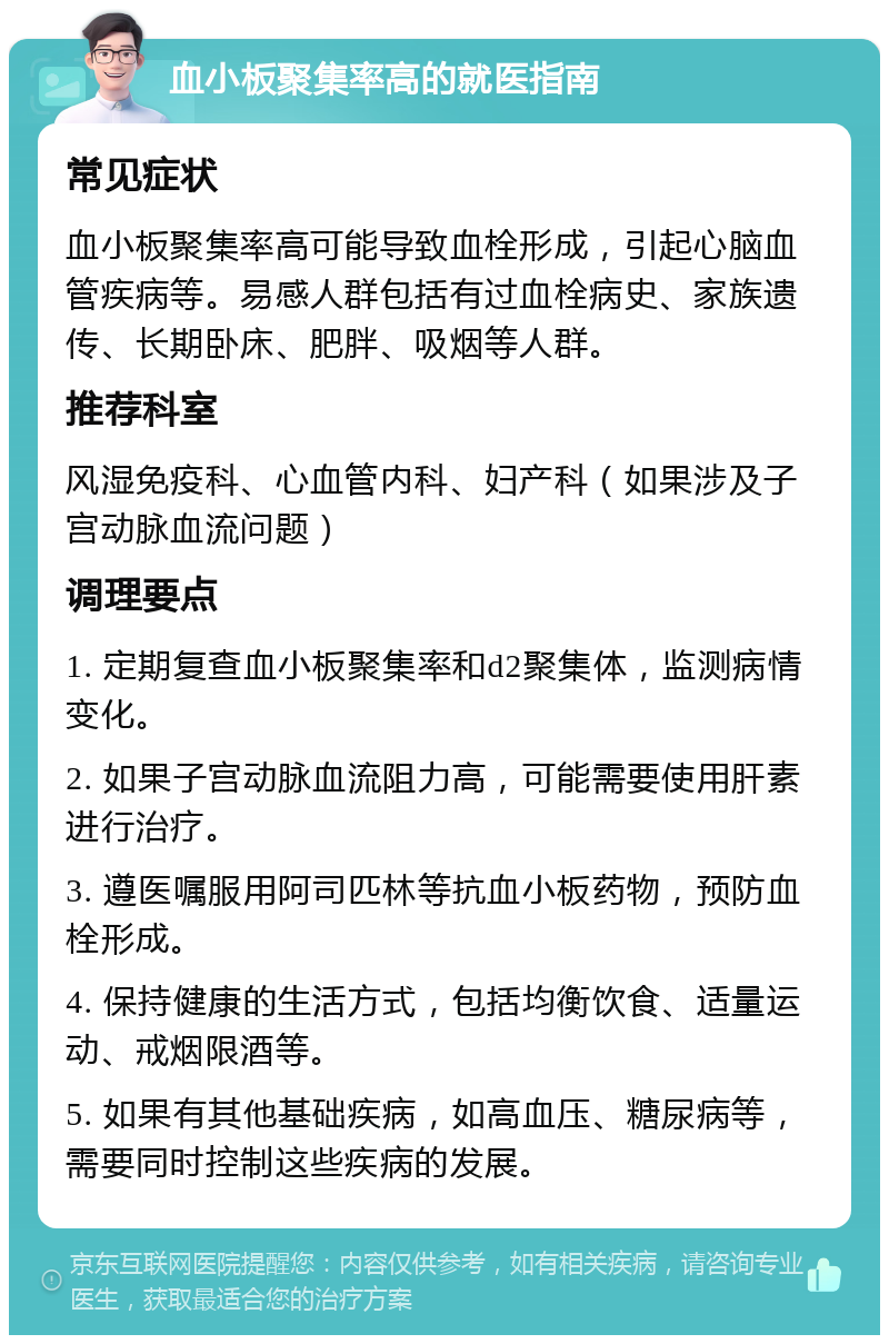 血小板聚集率高的就医指南 常见症状 血小板聚集率高可能导致血栓形成，引起心脑血管疾病等。易感人群包括有过血栓病史、家族遗传、长期卧床、肥胖、吸烟等人群。 推荐科室 风湿免疫科、心血管内科、妇产科（如果涉及子宫动脉血流问题） 调理要点 1. 定期复查血小板聚集率和d2聚集体，监测病情变化。 2. 如果子宫动脉血流阻力高，可能需要使用肝素进行治疗。 3. 遵医嘱服用阿司匹林等抗血小板药物，预防血栓形成。 4. 保持健康的生活方式，包括均衡饮食、适量运动、戒烟限酒等。 5. 如果有其他基础疾病，如高血压、糖尿病等，需要同时控制这些疾病的发展。