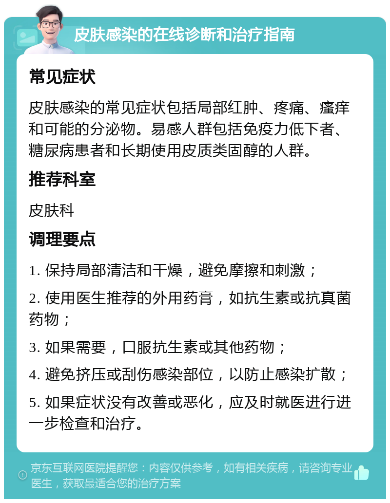 皮肤感染的在线诊断和治疗指南 常见症状 皮肤感染的常见症状包括局部红肿、疼痛、瘙痒和可能的分泌物。易感人群包括免疫力低下者、糖尿病患者和长期使用皮质类固醇的人群。 推荐科室 皮肤科 调理要点 1. 保持局部清洁和干燥，避免摩擦和刺激； 2. 使用医生推荐的外用药膏，如抗生素或抗真菌药物； 3. 如果需要，口服抗生素或其他药物； 4. 避免挤压或刮伤感染部位，以防止感染扩散； 5. 如果症状没有改善或恶化，应及时就医进行进一步检查和治疗。