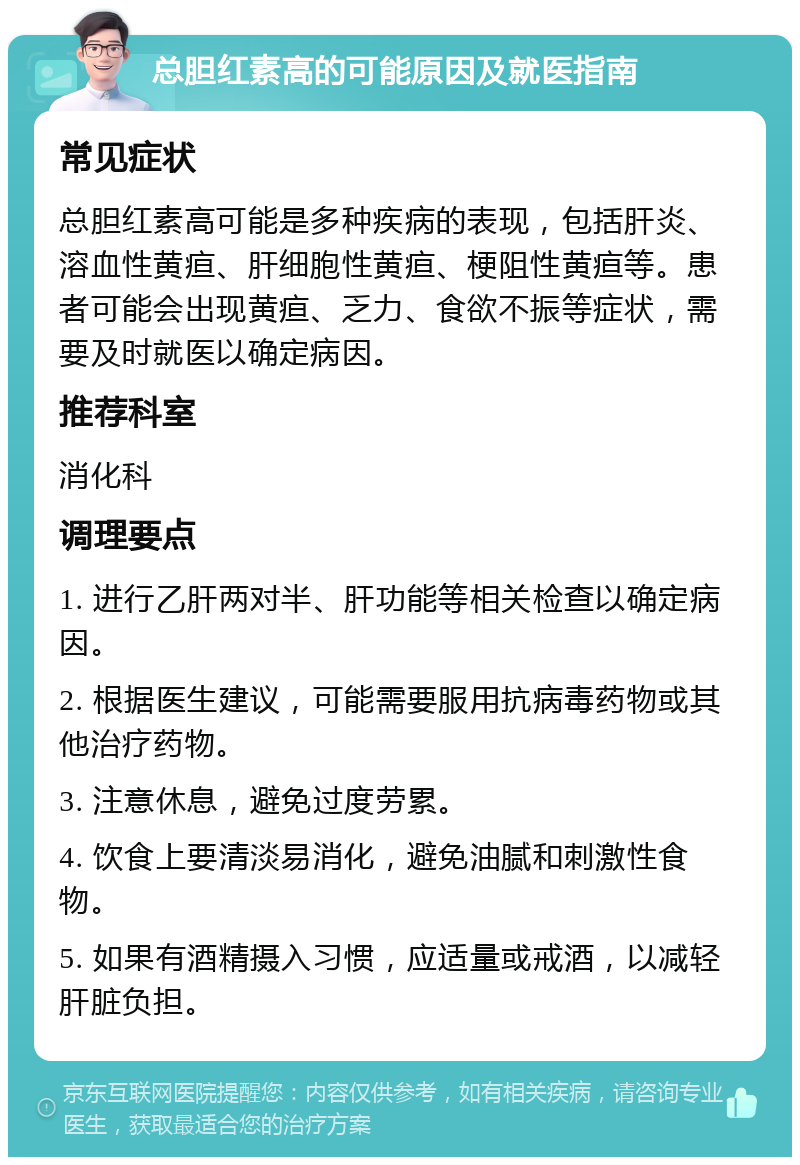 总胆红素高的可能原因及就医指南 常见症状 总胆红素高可能是多种疾病的表现，包括肝炎、溶血性黄疸、肝细胞性黄疸、梗阻性黄疸等。患者可能会出现黄疸、乏力、食欲不振等症状，需要及时就医以确定病因。 推荐科室 消化科 调理要点 1. 进行乙肝两对半、肝功能等相关检查以确定病因。 2. 根据医生建议，可能需要服用抗病毒药物或其他治疗药物。 3. 注意休息，避免过度劳累。 4. 饮食上要清淡易消化，避免油腻和刺激性食物。 5. 如果有酒精摄入习惯，应适量或戒酒，以减轻肝脏负担。