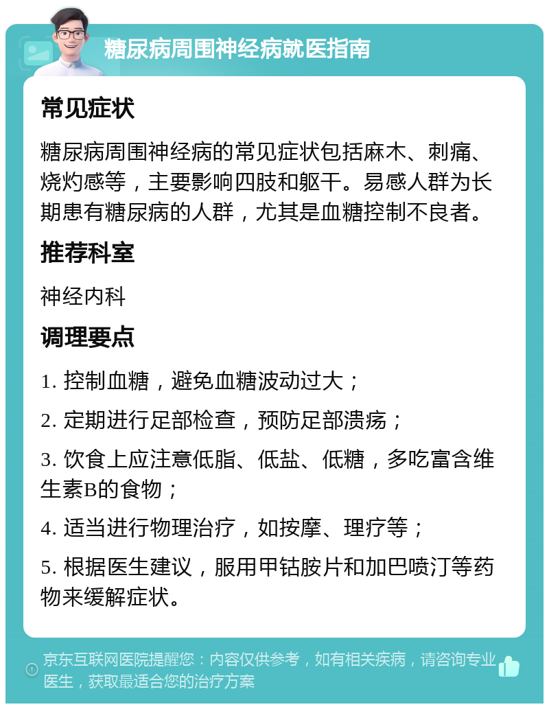 糖尿病周围神经病就医指南 常见症状 糖尿病周围神经病的常见症状包括麻木、刺痛、烧灼感等，主要影响四肢和躯干。易感人群为长期患有糖尿病的人群，尤其是血糖控制不良者。 推荐科室 神经内科 调理要点 1. 控制血糖，避免血糖波动过大； 2. 定期进行足部检查，预防足部溃疡； 3. 饮食上应注意低脂、低盐、低糖，多吃富含维生素B的食物； 4. 适当进行物理治疗，如按摩、理疗等； 5. 根据医生建议，服用甲钴胺片和加巴喷汀等药物来缓解症状。