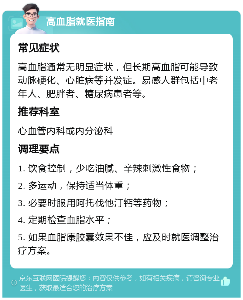 高血脂就医指南 常见症状 高血脂通常无明显症状，但长期高血脂可能导致动脉硬化、心脏病等并发症。易感人群包括中老年人、肥胖者、糖尿病患者等。 推荐科室 心血管内科或内分泌科 调理要点 1. 饮食控制，少吃油腻、辛辣刺激性食物； 2. 多运动，保持适当体重； 3. 必要时服用阿托伐他汀钙等药物； 4. 定期检查血脂水平； 5. 如果血脂康胶囊效果不佳，应及时就医调整治疗方案。