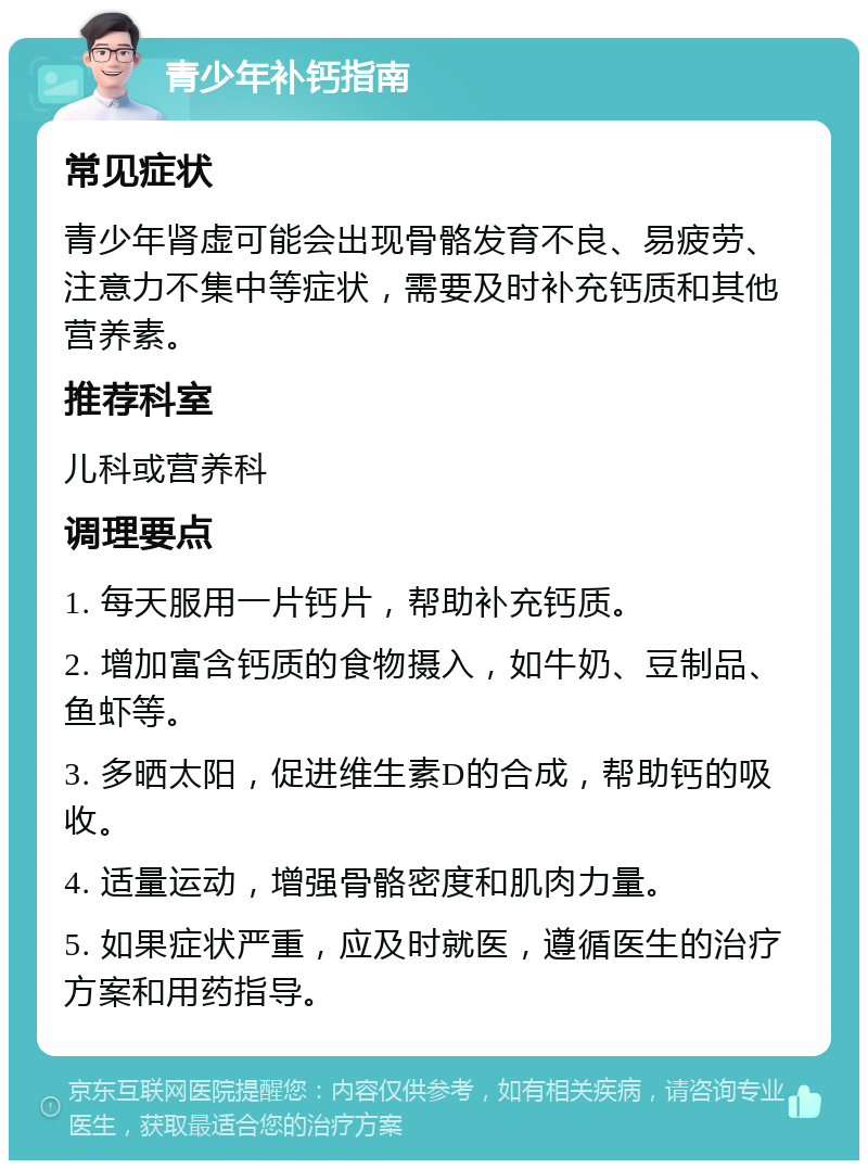 青少年补钙指南 常见症状 青少年肾虚可能会出现骨骼发育不良、易疲劳、注意力不集中等症状，需要及时补充钙质和其他营养素。 推荐科室 儿科或营养科 调理要点 1. 每天服用一片钙片，帮助补充钙质。 2. 增加富含钙质的食物摄入，如牛奶、豆制品、鱼虾等。 3. 多晒太阳，促进维生素D的合成，帮助钙的吸收。 4. 适量运动，增强骨骼密度和肌肉力量。 5. 如果症状严重，应及时就医，遵循医生的治疗方案和用药指导。