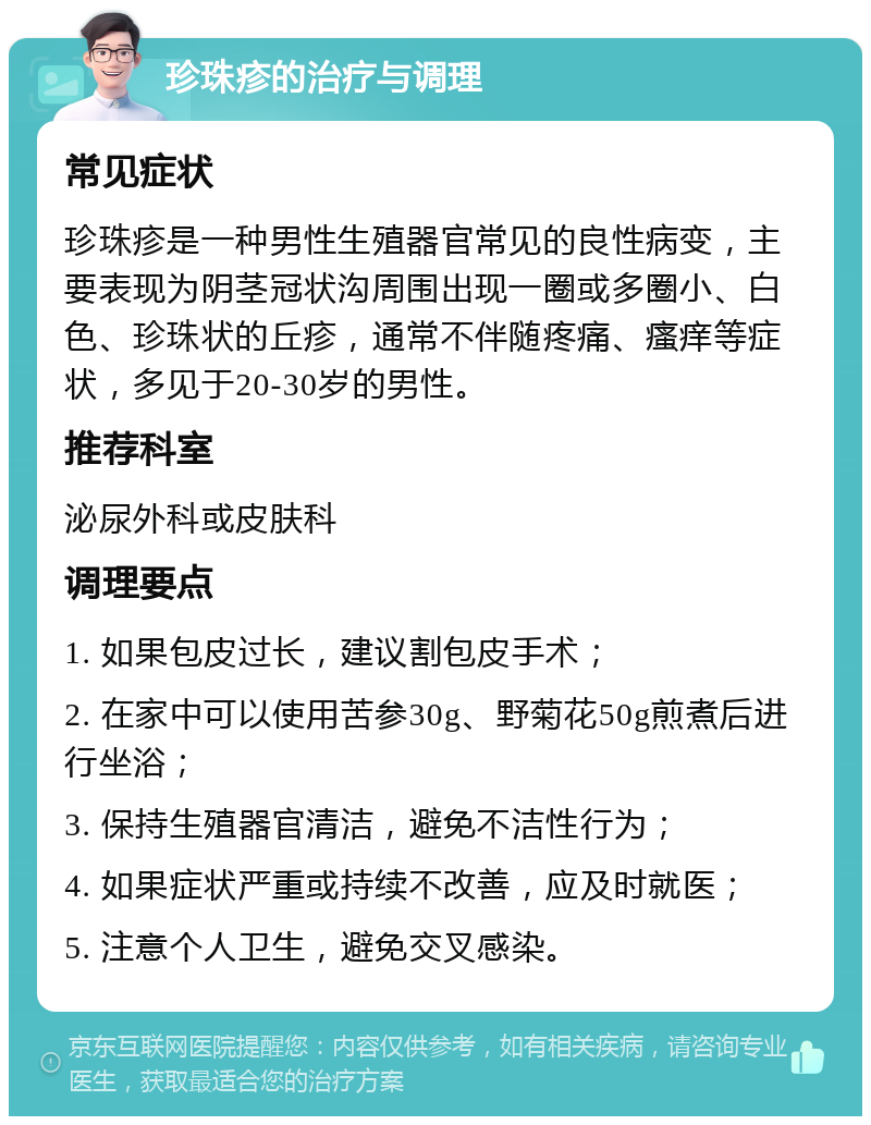 珍珠疹的治疗与调理 常见症状 珍珠疹是一种男性生殖器官常见的良性病变，主要表现为阴茎冠状沟周围出现一圈或多圈小、白色、珍珠状的丘疹，通常不伴随疼痛、瘙痒等症状，多见于20-30岁的男性。 推荐科室 泌尿外科或皮肤科 调理要点 1. 如果包皮过长，建议割包皮手术； 2. 在家中可以使用苦参30g、野菊花50g煎煮后进行坐浴； 3. 保持生殖器官清洁，避免不洁性行为； 4. 如果症状严重或持续不改善，应及时就医； 5. 注意个人卫生，避免交叉感染。