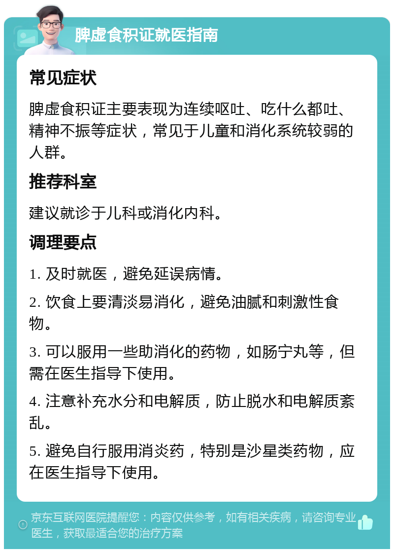 脾虚食积证就医指南 常见症状 脾虚食积证主要表现为连续呕吐、吃什么都吐、精神不振等症状，常见于儿童和消化系统较弱的人群。 推荐科室 建议就诊于儿科或消化内科。 调理要点 1. 及时就医，避免延误病情。 2. 饮食上要清淡易消化，避免油腻和刺激性食物。 3. 可以服用一些助消化的药物，如肠宁丸等，但需在医生指导下使用。 4. 注意补充水分和电解质，防止脱水和电解质紊乱。 5. 避免自行服用消炎药，特别是沙星类药物，应在医生指导下使用。