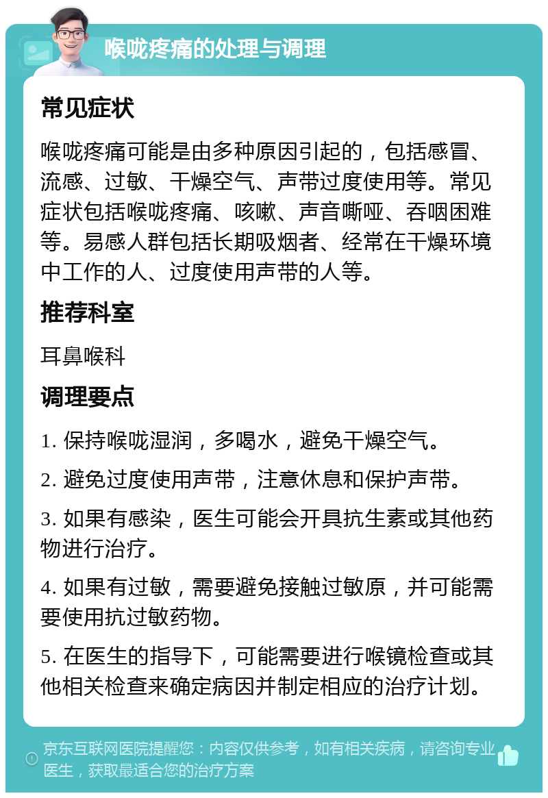 喉咙疼痛的处理与调理 常见症状 喉咙疼痛可能是由多种原因引起的，包括感冒、流感、过敏、干燥空气、声带过度使用等。常见症状包括喉咙疼痛、咳嗽、声音嘶哑、吞咽困难等。易感人群包括长期吸烟者、经常在干燥环境中工作的人、过度使用声带的人等。 推荐科室 耳鼻喉科 调理要点 1. 保持喉咙湿润，多喝水，避免干燥空气。 2. 避免过度使用声带，注意休息和保护声带。 3. 如果有感染，医生可能会开具抗生素或其他药物进行治疗。 4. 如果有过敏，需要避免接触过敏原，并可能需要使用抗过敏药物。 5. 在医生的指导下，可能需要进行喉镜检查或其他相关检查来确定病因并制定相应的治疗计划。