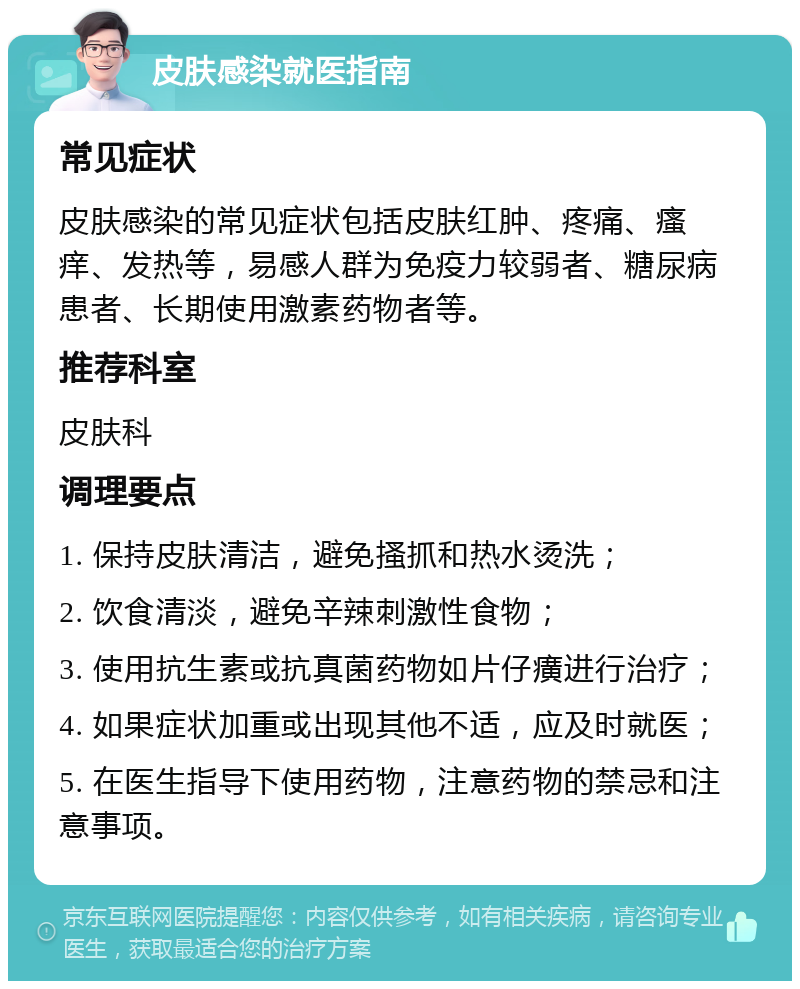 皮肤感染就医指南 常见症状 皮肤感染的常见症状包括皮肤红肿、疼痛、瘙痒、发热等，易感人群为免疫力较弱者、糖尿病患者、长期使用激素药物者等。 推荐科室 皮肤科 调理要点 1. 保持皮肤清洁，避免搔抓和热水烫洗； 2. 饮食清淡，避免辛辣刺激性食物； 3. 使用抗生素或抗真菌药物如片仔癀进行治疗； 4. 如果症状加重或出现其他不适，应及时就医； 5. 在医生指导下使用药物，注意药物的禁忌和注意事项。