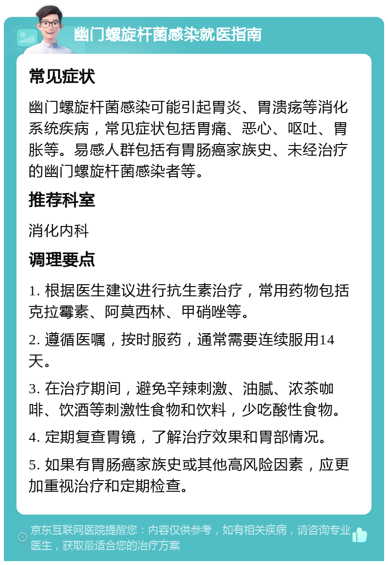 幽门螺旋杆菌感染就医指南 常见症状 幽门螺旋杆菌感染可能引起胃炎、胃溃疡等消化系统疾病，常见症状包括胃痛、恶心、呕吐、胃胀等。易感人群包括有胃肠癌家族史、未经治疗的幽门螺旋杆菌感染者等。 推荐科室 消化内科 调理要点 1. 根据医生建议进行抗生素治疗，常用药物包括克拉霉素、阿莫西林、甲硝唑等。 2. 遵循医嘱，按时服药，通常需要连续服用14天。 3. 在治疗期间，避免辛辣刺激、油腻、浓茶咖啡、饮酒等刺激性食物和饮料，少吃酸性食物。 4. 定期复查胃镜，了解治疗效果和胃部情况。 5. 如果有胃肠癌家族史或其他高风险因素，应更加重视治疗和定期检查。